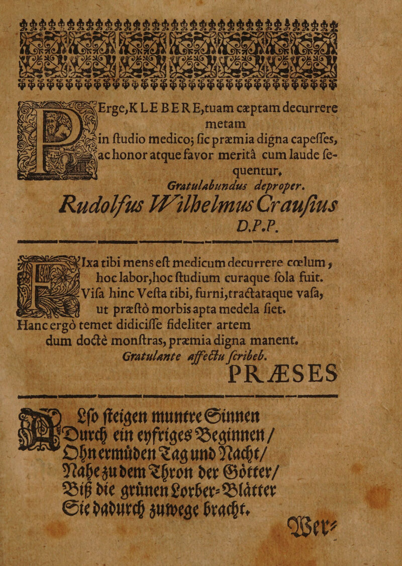 mmmw ™ — — B l^K: ia§ 5£ J&amp; 5£ 5£ 5£ J£ J£ 5£ J£ 5£ ?£ J£ :&amp; 5£ 5£ 2£ «£«£ :&amp;J£;£S£;£;£;£;£;£J£J£5£5&amp;5e5£5£ LE BERE*tuam caeptam decurrere metam y|in ftudio medico, fic praemia digna capeffes, |||ac honor atque favor merita cum laude fe- quentur* Gratulabundus deproper. Rudolfus WilhelmwCraufius D.P.P. Txa tibi mens efl: medicum decurrere coelum* hoc labor,hoc ftudium curaque fola fiiit. Vifa hinc Vefta tibi, furni,tradataque vafa, __ __ ut praefto morbis apta medela fiet% Hanc ergo temet didicifle fideliter artem dum dode monftras, praemia digna manent, Gratulante affeSlu fcribeb. PRAESES Bgfo ffetgett ttumfre@tmtett ©urcfj em egfnge$95egtmtett/ Dlwermfoeii uttfc 2?<w§f/ ^Me^ufrem^rott i>er ©offer/ 35$ t^e grunen Sorkr* 3M4f fer ete $un>ege fattyu ^ %n*