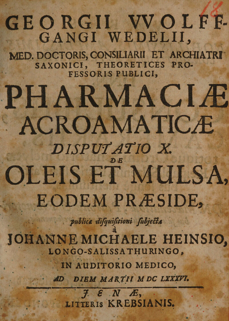 GEORGII VVOLFF GANGI WEDELII, MED. DOCTORIS, CONSILIARII ET ARCHIATRI SAXONICI, THEORETICES PRO¬ FESSORIS PUBLICI, PHARMACIA DISP Uf AT 10 X. &amp; E EODEM PRAESIDE, puhlic£ difyuijitioni fuljeBx A IOHANNEMICHAELE HEINSIO, LONGO-SALISSATHURINGO, IN AUDITORIO MEDICO, AD DIEM MARTII M DC LXXXPI. ' J. 6 N My litteris KREBSIANIS.