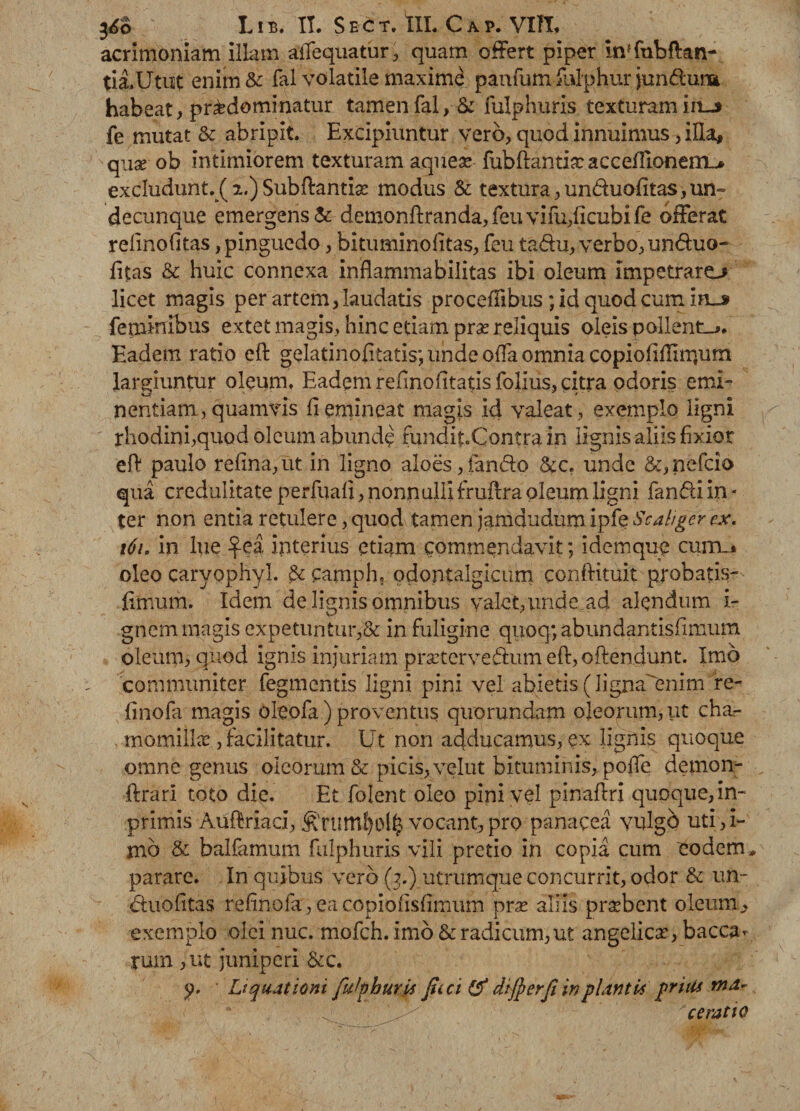 LIB. II. S E c T. tll. C A P. VIII, acrimoniam illam alTequatur, quam offert piper Inffubftan- tia,Utut enim&amp; fal volatile maximi panfum fulphur junduna habeat, pr&amp;dominatur tamenfal, &amp; fulphuris texturam iiu fe mutat &amp; abripit. Excipiuntur vero, quod innuimus ,iHa, quae ob intimiorem texturam aqueae fubftantix acceffionem^ excludunt%( 2.) Sub flantia? modus &amp; textura,un&amp;uolitas,un¬ decunque emergens &amp; demonflranda,feuvifu,ficubife offerat relmofitas, pinguedo, bituminolitas, feu tadu, verbo, unduo- fitas &amp; huic connexa inflammabilitas ibi oleum impetraro licet magis per artem, laudatis proceffibus ; id quod cum in_s feminibus extet magis, hinc etiam pra? reliquis oleis pallente. Eadem ratio efl gelatinofitatis; unde offa omnia copiofiflirrjiim largiuntur oleum, Eadem relmofitatis folius, citra odoris emi¬ nentiam, quamvis 11 emineat magis id valeat, exemplo ligni rhodini,quod oleum abunde mndit.Contra in lignis aliis fixior efl paulo refma,ut in ligno aloes,fando &amp;c. unde &amp;,nefcio qua credulitate perfuali, nonnulli fruflra oleum ligni fandi in - ter non entia retulere, quod tamen jamdudum ipfe Sc.aliger cx. 161. in lue ^-ea interius etiam commendavit; idemque currm oleo caryophyl. &amp; camph, odontalgicum conditui t probatis- fimum. Idem de lignis omnibus valet,unde ad alendum i- gnem magis expetuntur,&amp; in fuligine quoq; abundantislimum oleum, quod ignis injuriam prsetervedum efl,oftendunt. Imo communiter fegmentis ligni pini vel abietis (ligna enim re- finofa magis oieofa) proventus quorundam oleorum, ut char . tnomiiLx, facilitatur. Ut non adducamus, ex lignis quoque omne genus oleorum &amp; picis, velut bituminis, poffe demom- flrari toto die. Et folent oleo pini vel pinaflri quoque, in- primis Audriaci, &amp;ruml)td£ vocant, pro panacea vulgo uti, i- mo &amp; balfamum fulphuris vili pretio in copia cum eodem , parare. In quibus vero (3.) utrumque concurrit, odor &amp; un- duofitas refinofa, ea copiofisfimum pra? aliis probent oleum, exemplo olei nuc. mofch. imo &amp; radicum,ut angelica?, bacca* rum ,ut juniperi &amp;c. y. Liquationi fuhhuris fici &amp; diferfi in plantis pruif ^ / cerat to