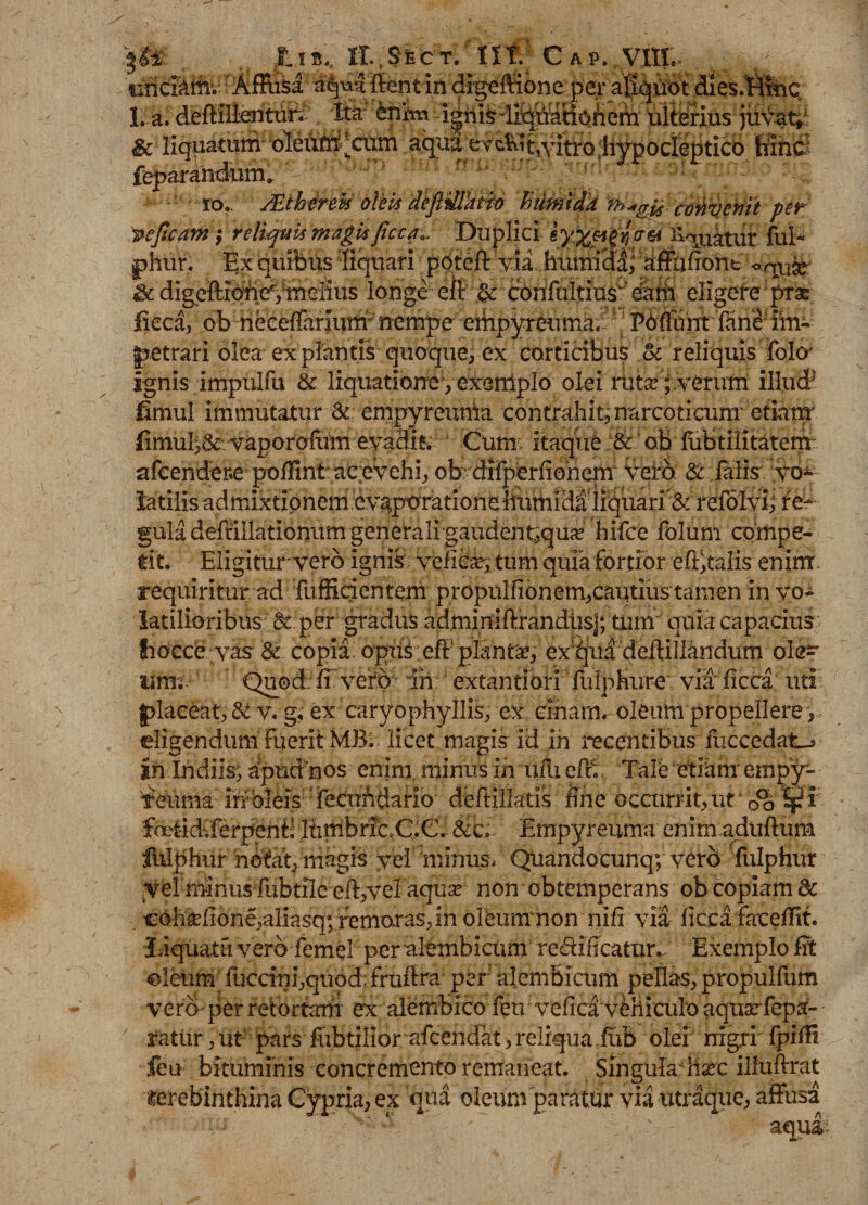 fu», ir.,SECT. nt' c ap. vin. &amp;• d* UCHU1.W4 ilVj&gt;iauvzivnI UitvilUJ jUYw^ &amp; liquatum* '-aKitti^catn. aqua^cKitjvitxQ^Ypodebticb hinc femr^ndum.  : - ' J fcp' io.. JEth4rw oleU defttHkBfr ftumteld cvtivehii per vcficdm ,■ reliquis magk ficca». Lhiplici- i|W 'li^uatut fui- phur. Ex quibus liquari pqtefi: via humiH^ atfufiont &lt;*qp$e; &amp; digeffieW^melius longeeit or confultius eatii eligere prae; fkca, .ob-ribceirarIum^ncmpe''ieifep.yi^ima.'-'? Pbfiunt fime'im¬ petrari olea expiantis quoque, ex corticibus &amp; reliquis folo' ignis impulfu &amp; liquatione, exe-niplo olei ruta?; .verum illud5 fimul immutatur &lt;k empyreunia contrahi^ narcoticum'etiam' (imul&gt;&amp; vaporoftim evadis Cum; itaque &amp; oB fubtilitatenr afcendere1 poHint aCcvehi, ofcdfiperfiohepr Vero &amp; falis vo¬ latilis ad mixtio nem evgporation e liiitnid^1 liquari ’ &amp; refolviiiei- gtila deffiHatibftitmgerie^ifg^bdbiit^qu^ hifce folum compe¬ tit. Eligiturvero ignis veiic^; tum quia fortior extalis enim requiritur ad fuffidentem propulfionem,cautius tamen in vo¬ latilioribus &amp;:per gradus adminiffrandiisj; tum quia capacius fiocce vas 8t.. copia opus efi planta?, ex^jua deilillandum ole^ limi Quod:fi vefb ih extantibri fulpHure via ficca uti placeat, &amp; v. g, ex caryopHyllis, ex cinarn. oleumpropellere, (eligendum fuerit MB. licet magis id in recentibus fliccedatcj foct-idvferpenb Itiulbric.C.G. Empyrenma enim aduftiim Ihlphur notat, magis vel minus, Quandocunqy vero fulphur Vel nfinus iiibtilc eft,vel aqua^ non obtemperans ob copiam 8c cohrdione,aliasq; remotas, in olbum non nifi via ficca faceffit. Liquatu vero femel per alembicum re&amp;ificatur. Exemplo fit oleum lliccini,quod; frufira per alembicum pellas, propulfum vero■ per retortam ex alembico feti vefica vehiculo aquarfepa- ratur, ut pars fubtilior afcendat, reliqua fuB olei nigri' fpifii feu bituminis concremento remaneat. Singula hac iiluftrat terebinthina Cypria, ex qua oleum paratur via utraque, affusa