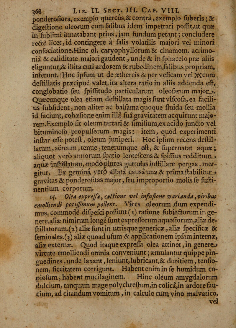 ponderofiora, exemplo quercus,& contra, exemplo fuberls • & digeftione oleorum cum falibus idem impetrari poflit,ut quae in fublimi innatabant prius, jam fundum petant; concludere rede licet,id contingere a falis volatilis majori vel minori confociatione.Hinc ol. caryophyHorum & cinamom. acrimo¬ nia &ealiditate majori gaudent, unde & in fphaceloprae aliis eliguntur,& illita cuti ardorem & rubedinem,falibus propriam* inferunt. Hoc ipfum ut de aethereis & per veficam vel XCcum deftillatis praecipue valet, ita altera ratio in aliis addenda eft, conglobatio feu fpiflitudo particularum oleofarum majori?. Quaecunqqe olea etiam deftillata magis funtvifcofa, ea facili¬ us fublident, non aliter ac baliama quoque fluida feu mollia id faciunt, cohaefione enim illa fua gravitatem acquirunt majo- rem.Exemplo lit oleum tartari & timilium,ex acido jundo vel bituminofo propulforum magis: item, quod experimenti inftar efle poteft, oleum juniperi. Hoc ipfum recens deftil- latum,aereum,tenue,tenerumque eft, & fupernatat aquae; aliquot vero annorum fpatio lentefcens & fpillius redditum_* aqua:guttiflasinftillare pergas,mer¬ gitur. Ex gemini vero aliata causauna & prima ftabilitunj gravitas & ponderofitas major, feu improportio molis fe fufti- nentium corporum. iy Olea exprejfa^ caBione vel infuftone varianda, viribus emolliendi potijjimum pollent. Vires oleorum dum expendi¬ mus, commode difpefci poffunt (i) ratione flibjedtorum in ge¬ nere,alias nimirum longe funt pxpreflbrum aquoflorum^lias de- ftillatorum.(i) alias funt in utrisque genericar , alia: fpeciflca: & feminales.(^) aliae quoad ufum & applicationem ipfam interna:, aliae externas. Quod itaque exprelfa olea attinet, in genero virtute emolliendi omnia conveniunt; aemulantur quippe pin¬ guedines ,unde laxant,leniunt,lubricant,& duritiem, tenflo- nem, ficcitatem corrigunt. Habent enim in fe humidum co- piofum, habent mucilaginem. Hinc oleum amygdalorum dulcium, tanquam mage poIychreftum,in colica,in ardore fau¬ cium, ad citandum vomitum, in calculo cum vino malvatico, vel