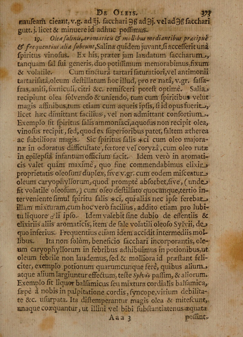 E>e Oleis; naufeam cieant, v.g. ad §j. facchari 9fi ad 9j. vel ad 9f? facchari gutt. j. licet &. minuere id adhuc poflimus.- ip. Oleafalinia^aromaticU & moU^bus mediantibus pracipue & frequentius alia fufountfiz&m quidem juvant,fi accefferit una fpiritus vinofus. Ex his, prsete-r jam laudatum faccharunnL*,- tanquam fal fui generis, duo potiflimum memorabimus,fixum' & volatile. Cumtindura tartari faturatioriyvel antimonii tartarifata,oleum deftillatum hoc illud, pro re nata, v.gr. faffa-- ftaSj,ani(I,feniculi, citri &c- remifceri poteft optime.- Salia_s> recipiunt olea folvendo & uniendo,-tum cum fpiritibus velut magis affinibus,tum etiam cum aqueis ipfis, fi id opus fuerio, licet hsec dimittant facilium, vel non admittant confortium^* Exemplo lit fpiritus falis ammoniaci,aquofus non recipit olea, vinofus recipit, fed,quodex fuperioribus patet, faltem £therea ac fubtiliora' magis» Sic fpiritus falis *ci cum oleo majora- nx in odoratus difficultate, fcetore vel coryza , cum oleo rutas in epilepfia infantum officium facit. Idem vero in aromati¬ cis valet quam maximey quo fine commendabimus elixiiU' proprietatis oleofurrf duplex, five v.gr. cum eodem mifceatuiL? oleum caryo phy Horum, quod prompte abforBet,five, ( undo fit volatile oleofum, ) cum oleo deftillato quoctnque,tertio in- tervenlentefimul fpiritu falis ^ci, qui alias nec ipfe ferebat-* illam' mix‘tUram,cum hoc vero facilius, addito etiam pro lubi- tuliquorevli ipfoc* Idem valebit fine dubio de effentiis & elixiriis aliis' aromaticis, item de fale volatili oleofo Sylvii, do quo inferius. Frequentius edam idem accidit intermediis mol¬ libus. Ita non folum, beneficio facchari incorporantis, cle- wm caryophyllorum in febribus adhibuimus in potionibus,ut oleum febrile non laudemus,fed & molliora id praffiant feli¬ citer, exemplo potionum’ quarumcunque fere, quibus alium.* atque alium largiunturefFe&um, teReSyhft pafilm, & aliorum. Exemplo fit liquor balfamicus feu mixtura cordialis balfamica^ fsepe a nobis in palpitatione cordis, fyncope,virium debilita¬ te 8cc. ufurpata. Ita diflemperantur magis olea & mitefcunt, snaque coaequantur, ut illini vel bibi fubflantiatenus^qnata