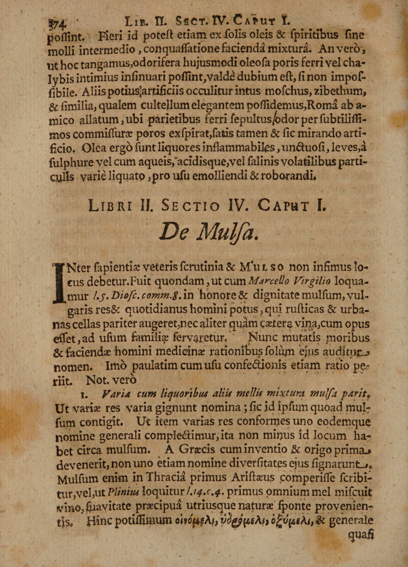 pofiint, Fieri id potcft etiam ex folis oleis & fpiritibiis fine molli intermedio, conquaffatione facienda mixtura. An verer, \it hoc tangamus,odorifera hujusmodi oleofa poris ferri vel cha¬ lybis intimius infinuari pofiint/valde dubium eft, fi non impof- fibile. Aliis potius^arfificiis occulitur intus mofchus, zibethum, & fimilia, qualem cultellum elegantem pofiidemus,Rorna ab a- mico allatum,ubi parietibus ferrifepultus/odorperfubtilifii- mos commiffuroe poros exfpirat,fatis tamen & fic mirando arti¬ ficio, Olea ergo funt liquores inflammabifcs, unduofi, leves,a fulphure vel cum aqueis,acidisque,vei falinis volatilibus parti¬ culis varie liquato ,pro ufu emolliendi & roborandi/ Libri II. Sectio IV. Caput I. De Mulfa. INter faplentig veteris ferutinia & M’u i s o non infimus lo¬ cus debetur.Fuit quondam,ut cum Marcetlo Virgilio loqua¬ mur l.j.jyiofc.comm.8. in honore & dignitate mulfum, vul¬ garis res& quotidianus homini potus,qui rufticas & urba¬ nas cellas pariter augeret,nec aliter quam caeters vina,cum opus efiet,ad ufiim familia ferveretur/' Nunc mutatis moribus & faciendas homini medidnae rationibus foliim efus auditura nomen. Imo paulatimeumufu confedionis etiam ratio pe¬ riit. Not. vero i. Varia cum liquoribus aliis mellis mixtura mulfa parit* Ut variae res varia gignunt nomina; fic id ipfum quoad mul¬ fum contigit. Ut item varias res conformes uno eodemque nomine generali compledimur, ita non minus id locum ha¬ bet circa mulfum. A Graecis cum inventio & origo prima.» devenerit, non uno etiam nomine diverfitates ejus fignaruntLjc Mulfum enim in Thracia primus Aridaeus comperifle feribi- tur,vel,ut Plinius loquitur primus omnium mei mifcuk vmo,ftiavitate praecipua utriusejue naturaeTponte provenien¬ tis* fiinc poriffimum ohopgfa, vcl(fppeAi) ogvpeAt, St generale
