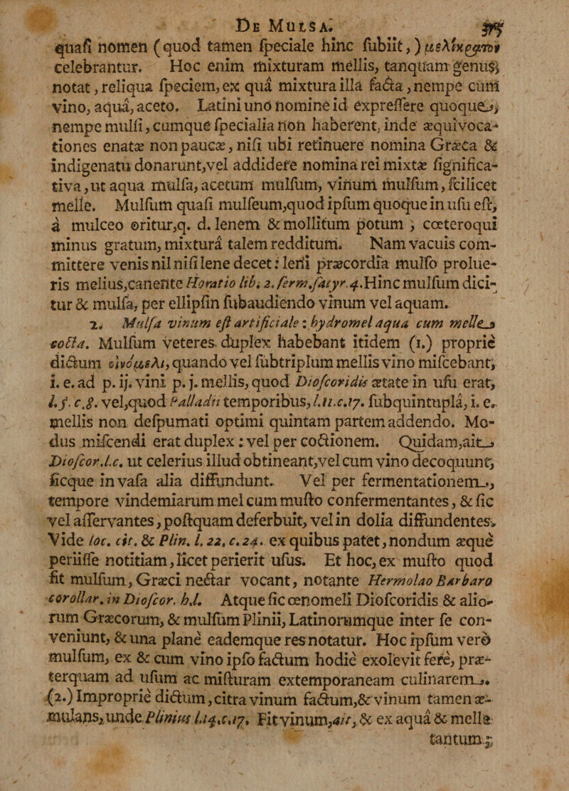 De Muisa^ quafi nomen (quod tamen fpeciale hinc fubiit,) piAfregjnb* celebrantur. Hoc enim mixturam mellis, tanqtfam genus* notat, reliqua fpeciem, ex qua mixtura illa fa&a, nempe cum vino, aqua, aceto. Latini uno nomine id exprelfere quoque, nempe mulli, cumque fpecialia non haberent; inde sequivoc-a* tiones enatae non paucas, nixi ubi retinuere nomina GrseCa & indigenatu donarunt,vel addidere nomina rei mixtse fignifica- tiva,ut aqua mulfa,acetum mullum, vinum mullum,fcilicet meile. Mullum quali muireum,quod iplum quoque in ufu efr, a mulceo ©ritur,q. d. lenem & mollitum potum , coeteroqui minus gratum, mixtura talem redditum. Nam vacuis com¬ mittere venis nil nili lene decet: ledi pneccrdia mulfo prolue¬ ris melius,canente Horatio libi 2. ferm.fatyr^Hinc mullum dici¬ tur dc mulfa, per ellipfin fubaudiendo vinum vel aquam. 2„ Mulfa vinum eft artificiale i bydrornei aqua cum tneUtjz totta. Mulfum veteres, duplex habebant itidem (i.) proprie di&um quando vel fubtriplura mellis vino mifcebant, !. e. ad p. iji vini p. p m ellis, quod Diofcovidis astate in ufu erat, Lf. e,#- vel,quod Palladii temporibus, fu.c.17. fubquintupla, i. e* tnellis non defpumati optimi quintam partem addendo. Mo¬ dus mifcendi erat duplex: vel per codionem. Quidam,ait_> Diofcor.l.c. ut celerius illud obtineant,vel cum vino decoquunt, ficque invafa alia diffundunt. Vel per fermentatlonemu., tempore vindemiarum mei cum mu fio confermentantes, & lic vel aflervantes ,poffquam deferbuit, vel in dolia diffundentes. Vide loc. cit. & Plin. 1,22, c.24> ex quibus patet,nondum seque periiffe notitiam, licet perierit ufus. Et hoc, ex mulio quod fit mulfum, Grseci nedar vocant, notante Hermolao Barbaro corollar. in Diofcor, hj. Atque lic oenomeli Diofcoridis & alio* rum Grascorum, & mulfum Plinii, Latinorumque inter fe con¬ veniunt, & una plane eademque res notatur. Hoc iplum vero mulfum, ex & cum vino iplb fadum hodie exolevit fere, pras- terquam ad iifum ac miliuram extemporaneam culinarem_»* (2.) Improprie didum, citra vinum fadum,& vinum tamen as- mulaUSjUnde. Pii mus l.i^ xcay* Fitvinum,4/>,.& ex aqua & meile tantum