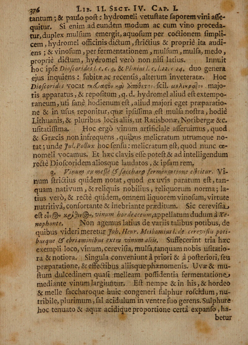 tantum; & paulo poft: hydromeli vetuftate faporemvini afle- quitur. Si enim ad eundem modum ac cum vino proceda¬ tur, duplex mulfum emergit* aquofum per codionem ftmpli- cem*hydromel officinis di.dum ,ftridius & proprie ita audi¬ ens ; & vinofum* per fermentationem, mulfum, mulfa* medo, proprie didum, hydro mei vero non.nifi latius. Innuit hoc ipfe Diofcortdcsl, c. c. g. & PhniasL c. L22, c 24, duo genera ejus inquiens : fubitaeac recentis*alterum inveteratae. Hoc Diofioridis vocat fmdpct&ovjfg} fcil. usAvfpejbjov .majo¬ ris apparatus * & repofitum *q. d. hydromel aliud eft extempo- raneum,uti fane hodienum eft .* aliud majori eget praeparatio¬ ne & in Ufus reponitur, quae ipfiiTima.eft mulfa noftra * hodie Lithuanis*& pluribus locis aliis* ut Ratisbonae, Noribergae &c. ufitatiffima. Hoc ergo yinmn artificiale affemimus, quod & Graecis non infrequens , quibus melicratum utrumque no¬ tat ; unde Jul Pollux hoc fenfu: melicratum eft* quod nunc oe¬ nomeli vocamus. Et haec clavis eife poteft& ad intelligendum yede Diofcoridem aliosque laudatos, & ipfam rerru Vlnuip £-x meile 0 fawharg fermpnmtfpne elicitur. Vi¬ tium ftrictius quidem notat, quod ex uvis paratum eft,tan- quam nativum, & reliquis nobilius, reliquorum norma; la¬ tius vero*& rede quidem* omnem liquorem vinofum, virtute nutritiva, confortante & inebriante praeditum. Sic cerevifia^ eft oiv^ vinum hordeaceum,appellatum dudum a Xe¬ nophonte. Non agemus latius de variis talibus potibus* de quibus videri meretur Joh.Henr.Meibomiusl.de cereyifiti poti- busque & ebriaminibus extra vinum aliis. Suffecerint tria haec exempli loco* vinum, cerevifia, mulfa*tanquam nobis ufttatio- ra & notiora. Singula conveniunt a priori & i pofteriori* feu praeparatione, & effedibus aliisque phaenomenis. Uvae& mu- ftum dulcedinem quali melleam poffidentia fermentationo mediante vinum largiuntur. Eft nempe &in his,& hordeo & meile faccharoque huic congeneri fulphur rofcidum, nu~ tribile* plurimum, fal acidulum in ventre fuo gerens. Sulphure hoc tenuato & aquae acidique proportione certa expanfo, ha¬ betur
