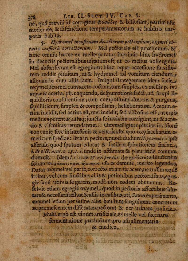 Idolis habita. p Bydromel tnenftruum decoffomm peti oralium, oxymePpf^ tuita crafftork cvrrettorium. Mei pedorale eft pr£dpuum’r& ihine omnia hsecce ex meile parata ; inprimis hinc hydromeF in deeo&ispe&oralibusufitatum eft, ut eo melius abftergant* Mei abfterfivum eft egregium; hinc aquaraceeilone Auxilio- rem reddit pituitam, ut & hydromel ad vomitum ciendum^ aliquando eum aliisfaciti Infigni ftrategemate idem facite»’ ©xymel>feumel cum aceto codum,tum ftmplex, ex mellisp* iv* aquce & acetrai pij. coquendo, defpumationefada ,ad firupi quidioris confidentiam; tum compofitum alterans^ purgans^ fquilliticunr, fimplex & compofitum ,h elleb ora tum. Acetum e» nim ineidit, fed acrius eft,melineidit,red vifcofius efb ; ut erga> melius operentur,ut^aq; jumkajfcin^kem cGrrigiint, ut Scacre^ do & vifeofitas retundantur.. QxymeBigitur pituita incifionr «convenit^ Ave' in iriteftinis dc vefttcicul©* qud oxyfaccharum,c* meticum fpedat: fivein pedore,quod: dudumi/?ppocmr< i< ipfe* afleruityquod fputum educat & facilem:fpirationem. faciat^, A de ni&iacut. c tg, tt /. unde in afthmate & pleuritide commo* dumeft. Idem/.v. cvzfc- &< a/i per mt\ deMe^i-atadiiudenim ufu ac damnis, merito legendus® Datur oxyrnelvel per fb,corredo etiam lic aceto>nertuffim «qiiS irritet , vel cum; lindibusaliis & potionibus peroralibus,egr&= e fane ubivis fe gerens, modo non. eodem abutamur. Ko- fblvit etiam egregie oxymei, quod in pedoris affe&ibusfalu^ fcare& n eceffariu eft,ut & aliis in cafibus^tij^^w experimen to, crxymeT etiam per fefine aHis hauftunjfangumem concretum: acgrumefcentemdilTecat,expedorat & per urinam prolicie Mulfa.ergo eft vinumartificialeiex meile vel faccharo f ' |^m£^ioneprodudum,pmuiualimentaria? & medico®»