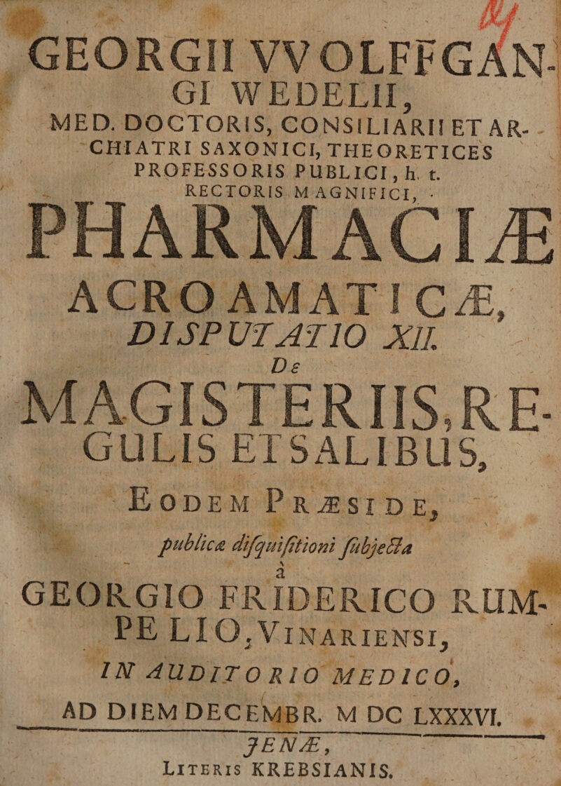 /fj 4Y / GEORGii VVOLFFGAN- gi WEDELII, MED. DOGTORiS, CONSILIARII ET AR¬ CHIATRI SAXONICI, THEORETICES ' PROFESSORIS PUBLICI, h. t. RECTORIS MAGNIFICI, • PHARMACIA} ACROAMATI CiE, DISPUTATIO XII. MAGISTERIIS, RE- GULIS ETSALIBUS, Eodem Pr^side^ iMBii s -' /,.r '&lt;v' \ publica dtfquifitioni fitbje&amp;a - ^ GEORGIO FRIDERICO RUM¬ PE LIG.Vinariensi, IN AUDIT 0 RIO MEDICO, _AD DIEM DECEMBR. M DC LXXXVf. JEN/E, Literis KREBSIANIS.