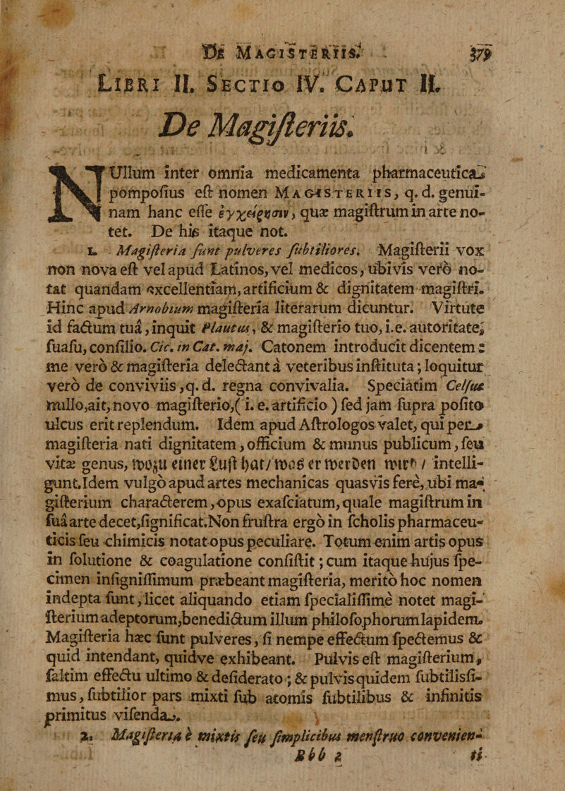 MaciStI ?7P Libri II. Sectio IV. Caput II. De N Ullum inter omnia medicamenta pharmaceutica^ pompofius eft nomen Magis teri is, q. d. genui¬ nam hanc effe syx^V(nv} qua: magiftrum in arte no¬ tet. De his itaque not. I, Magifteria funt pulveres Jubtiliores. Magifterii VOX non nova eft vel apud Latinos, vel medicos, ubivis vero no¬ tat quandam ^xcellentiapi, artificium &amp; dignitatem magiftrL Hinc apud Arnobium magifteria literarum dicuntur. Virtute id fadum tua, inquit Plautus, &amp; magifterio tuo, i.e. automate* fuafu, confilio. Ck. in Cat. maj. Catonem introducit dicentem z me vero &amp; magifteria delebant a veteribus inftituta; loquitur vero de conviviis, q. d. regna convivalia. Speciatim Celftis. 3rmlio,ait,novo magifterio,(i. e. artificio ) fed jam fupra pofito* ulcus erit replendum. Idem apud Aftrologos valet, qui pen# magifteria nati dignitatem, officium &amp; munus publicum, feu vkx genus, u&gt;aju emet gufl f&gt;at/ nya$ er merDen rmr* / intelli- gunt.Idem vulgo apud artes mechanicas quasvis fere, ubi ma«* gifterium charaderem, opus exafciatum, quale magiftrum in fua arte decet,fignificat.Non fruftra ergo in fcholis pharmaceu¬ ticis feu chimicis notat opus peculiare. Totum enim artis opus in folutione &amp; eoagulatione confiftit;cum itaque hujus fpe- cimen infigniffimum pnebeant magifteria, merito hoc nomen indepta funt,licet aliquando etiamfpecialiflime notet magi- fterium adeptorum,benedidum illum p hilo foph orum lap idem» Magifteria hxc funt pulveres, fi nempe effedum fpedemus &amp; quid intendant, quidve exhibeant. Pulvis eft magifterium , fakim efFedu ultimo &amp;defiderato; &amp; pulvis quidem fubt ilis fi¬ mus, fubtilior pars mixti fub atomis fubtilibus &amp; infinitis jprimitus vifenda^* \ 2* Magifteria e mixtis feu ftmpUcibia menftruo tonvmen* Ubb &amp;