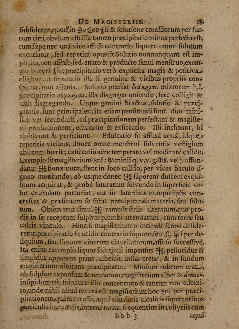 fubfideant,quoc£in Qe 0to £ii&amp; folutione coralliorum per fuc- cum citri obvium eft;.illa tamen praecipitatio minus perfe&amp;a eft,&gt; cumfipenec una vice affufo contrario liquore: omne folutum excutiatur, fed repetiti opus fit.Solutio n onnunquam’ eft im¬ plicita,non affufo,fed- enato &amp; prddu&amp;o ftmul menffruo,e'xem.- pio butyri $ii; praecipitatio vero explicita magis &amp; pofitiv&amp;&gt; eligitur., ut feparatio illa fit genuina &amp; viribus propriis con* fpic.ua&gt; non alienis. Solutio pmftat &lt;73v mixtorum h.L- pr^cipitatioxrj^x^KTjijilla disgregat uniendo ,haec colligit &amp; unit disgregando. Utque gemini Ili adhis, folutio &amp; praeci¬ pitatio,,funt principales; ita etiam penfifandi funt&gt; duo' mini- ftri vel fecundari!, adpraecipitationem perfodiam'&amp; magifte* rii Drodudionem, edulcatio- &amp; exficcatio.. Illi: inchoant, hi abfoivunt &amp; perficiunt; Edulcatio fit affusa aqua,idquo' repetitis^vicibus, donec omne menftruf folventis veftigium ablatum fuerit ; exficcatio aere temperatovel moderate calido^- Exemplo fit magifterium^ni: ^.minii q. v.v. g.ffifd velj. affiuv' datur bonae notae,,ftent in; loco calido, per vices Baculo li¬ gneo? motitando’, eb usque donec ^ faporem dulcem exqui- fitum acquirat , &amp; probe faturatum folvendo in fuperHcie ve- lut cruftulam* parturiat y aut in lateribus;quoque ipfis con- crefcat &amp; praefentem fe fiftat praecipitanda materia, feu folu- tum.* Gbfervaturftmuldf-1 ramciis ftriis alteratuni,quo^^ pro¬ dit in fe' receptum fulphur plumbi attenuatum, cum terrae feu calcis, vinculo. Hinc,(i magifteriurn principali* fcopo defide- retur,praecipitatio fit acido contrario liquore,feu ¥ i per de-' liquium, ieu Jiquore cinerum clavellatorum,afFufo flicceflive.- Ita enim- extemplo liquor folut|onI impenfus fj-,-pellucidus &amp; limpidus appare-ns prius, arbeicxt,inftar cretae , &amp; in fundum magifterium albicans praecipitatur. Minium rubrum erat^, ob fulphur expanfbm &amp; tenuatum,magifterium albet &amp; «W^v* infipidiim-eft, fulphure illo concentrato &amp; tantum non edomi¬ to,unde nihil aliud revera eft magifterium hoc per praeci¬ pitationem,quam ceruffa, aqua elutriatis alcalicis funerantibus garticulis -immutatis,interne rarius,frequentius in collyriiscum