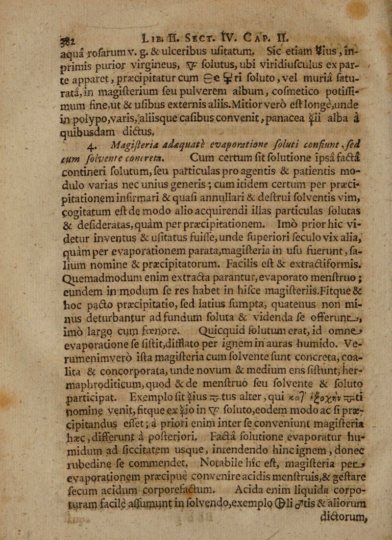 gffi jL 1 B. K. S E C T. tv. C A P. It. gqua rofarum v. g. &amp; ulceribus ufitatum. Sic etiam '8ius, in- primis purior virgineus, sp folutus, ubi viridiufculus ex par¬ te apparet, praecipitatur cum ge ri foluto, vel muria fatu- rata,in magifterium feu pulverem album, cofmetico potiffi- mum fine,ut .&amp; ufibns externis aliis.Mitior vero eft longe,unde in polypo,varis,^aliisquecafibusconvenit,panacea pi alba a quibusdam didus, 4. Magifleria ad&amp;quail evaporatione foluti confiunt, feci tum folvente concreta, Cum certum fit fblutione ipsa fada contineri folutum,feu particulas pro agentis &amp; patientis mo¬ dulo varias nec unius generis; cum itidem certurrr per praei* pitationem infirmari &amp; quali annullari &amp; deftrui folventis vim, Cogitatum eft de modo alio acquirendi illas particulas fblutas &amp; defideratas, quam per praecipitationem. Imo prior hic vi¬ detur inventus &amp; ufitatus fuiiTe, unde fiipcriori feculovix alia, quam per e vaporationem parata,magifleria in ufu fuerunt, Ta¬ lium nomine &amp; praecipitatorum. Facilis eft &amp; extradiformis. Quemadmodum enim extrada parantur, evaporato menftruo; eundem in modum Te res habet in hifce magifteriis.Fitque &amp; fioc pado praecipitatio, fed latius fumpta, quatenus non mi¬ nus deturbantur ad fundum foluta &amp; videnda fe offerunto, imo largo cuip fbenpre. Quicquid folatum erat, id omno evaporatione fe fiftit,diMato per ignem in’auras h umido. Ve- rumenimyero ifta magifleria cum folvente funt concreta, coa¬ lita &amp; concorporata, unde novum &amp; medium ens fiflunt, her- maphrQditicum,quod &amp;de menflruo feu folvente &amp; foluto participat. Exemplo fit pus ^ tus alter, qui kcP( t%o'xnv ^pti nomine venit, fitque ex po in \p foluto,eodem modo ac fi prae¬ cipitandus effet; a priori enim inter fe conveniunt magifleria haec, differunt a pofteriori. Fada folutione evaporatur hu- midum ad ficcitatem usque, intendendo hinc ignem, donee rubedine fe commendet. Notabile hic eft, magifleria pec_? evaporationem praecipue convenire acidis menftruis,&amp; geflare fecum acidum corporefadum. Acida enim liquida corpo- turam facile afjumunt in folvendo,exemplo ®li cftis &amp; aliorum didorum#