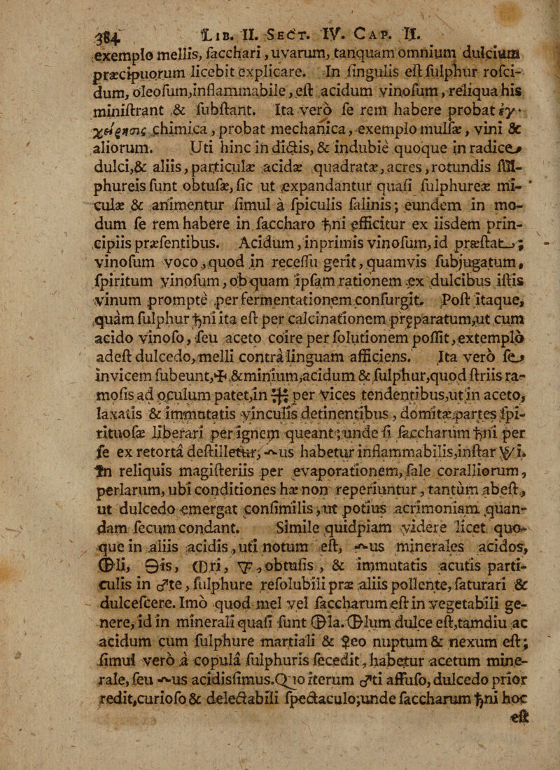 exemplo mellis, facchari , uvarum, tanquam omnium dulcium praecipuorum licebit explicare. In lingulis eil fulphur rofci- dum, oleofum,inflammabile, eft acidum vinofum, reliqua his miniftrant .&amp; fubftant. Ita vero fe rem habere probat h/ * X&amp;zwz chimica, probat mechanica, exemplo mulfa:, vini 8c aliorum. Uti hinc in didis, &amp; indubie quoque in radice&gt; dulci,&amp; aliis,particula? acida: quadratae,acres,rotundis illi- phureis funt obtufse, fic ut .expandantur quali fulphurex mi- * cula: &amp; animentur limul a fpiculis falinis; eundem in mo¬ dum fe rem habere in faecharo fmi efficitur ex iisdem prin¬ cipiis praefentibus. Acidum, inprimis vinofum, id prseftat-j ; vinofum vocoquod in receffu gerit, quamvis fubjugatum, fpiritum yinqfum, obquam ipfam rationem .ex dulcibus iftis vinum prompte per fermentationem confurglt, Poft itaque, ,quam fulphur ^ni ita eft per calcinationem pr£ paratum,ut cum acido vinofo, feu aceto coire per folutionempoflit, extemplo adefl dulcedo, melli contra linguam afficiens. Ita vero fe_* invicem fubeunt,^;&amp;minmm, acidum &amp; fulphur,quod ftriis ra- mofis ad oculum patet,in 7^ per vices tendentibus,ut In aceto, laxatis &amp; immutatis vinculis detinentibus, domitajjpartes fpi- rituofa: liberari per igncrn queantyunde ii. iaccharum f)ni per fe ex retorta deftilleturf^us habetur inflammabilis,inftar ^/L fn reliquis magifteriis p.er evaporationem,fale coralliorum, perlarum, ubi conditiones ha: non reperiuntur, tantum abeft:, ut dulcedo emergat conlimilis ,ut potius acrimoniam, .quan- dam fecum condant. Simile quidpiam videre licet quod¬ que in .aliis acidis, uti notum -eft, «^us minerales acidos, ©di, Qis, tp ri, \p ,obtufis , &amp; immutatis acutis parti¬ culis in cfte, fulphur e refolubili prse aliis pollente, faturari &amp; dulcefcere. Imo quod mei vel faccharumeftin vegetabili ge¬ nere, id in minerali quali funt ©la. ®lum dulce eft,tamdiu ac acidum cum fulphur e martiali &amp; ?eo nuptum &amp; nexum eft; fimui vero ,a copula fuiphuris fecedit, habetur acetum mine¬ rale, feu -^-us acidisfimus.Quo iterum d^ti affufo, dulcedo prior i\edit,curiofo&amp; deledabEi fpedaculo;unde faccharum lyni hoc eft