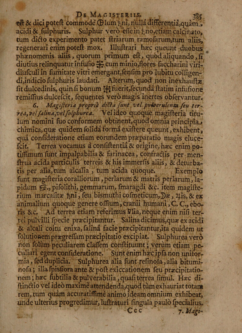 De Magisteriis. gjj tft &amp; dici poteft commode ©lumini, nulla differentiatam!» acidi &amp; fulphuris. Sulphur vero eflein 1,no,etiam calci nato, tum dido experimento patet ftriarum ramofarum,tum aliis, regenerari enim poteft mox. IHuftrari haec queunt duobus phaenomenis aliis, quorum primum eft, quod aliquando, fi diutius relinquatur infufio cum minio,flores faccharini viri- diufculi in fumitate vitri emergant,fenflm pro Iubitii colligen- di,indicio fulphuris laudati. Alterum, quod non inexhauftas flt dulcedinis, quin fi bonum Tfffuerit/ecunda ftatim infufioire xemiflius dulcefcit, fequentes vero magis inertes obfervantur. 6, Magifleria proprie dtUa funt vel pulverulenta feu ter~ rea, velfalindyvelfulphurea. Vel ideo quoque magifteria titu¬ lum nomini fuo conformem obtinent,quod omnia principia.* chrmica/quae quidem folida forma exiftere queunt, exhibent, qua confideratione etiam eorundem praeparatio magis eluce- fcit. Terrea vocamus a confiftentia &amp; origine, haec enimpp- tiflimum funt impalpabilia &amp; Farinacea, confradis per men- ftrua acida particulis terreis &amp; his immerfls aliis, &amp; deturba¬ tis per alia, tum alcalia , tum acida quoque. Exemplo funt magifteria coralliorum ,perlarum &amp; matris perlarum, Ia¬ pidum £p., pifolithi, gemmarum, fmaragdi &amp;c. item magifte- rium marcafitae &gt; feu bismuthi cofmeticum, J)se, 2|is, &amp; ex animalium quoque genere oftiurn, cranii humani , C. C., ebo^ ris &amp;c. Ad terrea etiam referimus $ lia, neque enim nifi ter¬ rei pulvilli fpecie praecipitantur. Salina dicimus,quae ex acidi &amp; alcali coitu enixa, falina facie praecipitantur,ita quidem ut folutioncm praegreffam praecipitatio excipiat. Sulphurea vero non foliim peculiarem claffem conftituunt; verum etiam pe¬ culiari egent confideratione. Sunt enim haec ipfa non unifor- mia, fed duplicia. Sulphurea alia funt refinoia, alia bitumi¬ no fa; illa fpisfiora ante &amp; poft exiccationem feu praecipitatio- nem; haec fubtilia &amp; pulverabiJia, quafi terrea fimul. Haec di- ftindio vel ideo maxime attendenda,quod tum exhauriat totam rem, tum quam accuratiflime animo ideam omnium exhibeat, unde ulterius progredimur, luftraturi fingula paulo (pedalius*