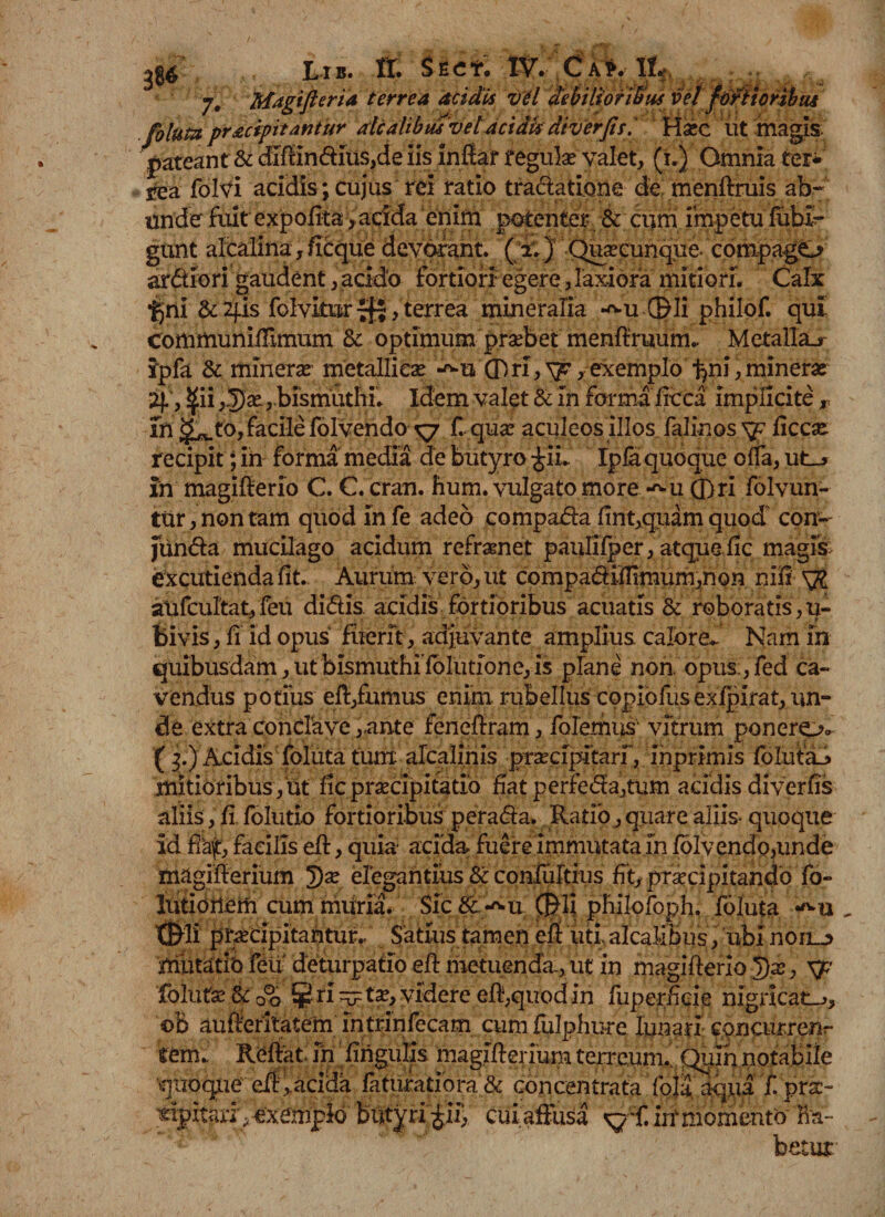 7. Magifleria terrea acidis vel debilioribus vel foetioribus fohta praecipitantur alcalibus'vel acidisdiv erfis.* Ha?e iit magis pateant &amp; diffinditis,de Iis inffar regula? valet, (1.) Omnia ter- jrea folvi addis;cujus rei ratio tractatione de menftruis ab- under fuit expofitar,acida enim potenter &amp; cum impetu futi- gunt alcalina, ficque devorant. ( 2;) Quacunque compagO ardiori gaudent, acido fortiori egere, laxiora mitiori. Calx ■gni &amp;2fis folvitoTfl,terrea mineralia -^u©li philof. qui CorumunilTtmum 8c optimum praebet menfiruum.. Metallau ipfa 8c minera? metallica? -^u (Pri, xp, exemplo gni, minera? 4, ^ii,3)a?,bismiithi. Idem valet &amp; in forma ficca implicite r Tn g^to, facile folvendo kj f. qua? aculeos illos falinos sp ficca? recipit; in forma media de butyro |iL Ipfaquoque ofla, ut_» in magifierio C. C. cran. hum. vulgato more *^u ©ri folvun- ttir, non tam quod in fe adeo compada fint,quam quod con- funda mucilago acidum refraenet pauljlper, atque uc magi§&gt; excutienda fit. Aurum vero, ut compadifiimum,non nifi SJl aUfcultat,feu didis, acidis fortioribus acuatis &amp; roboratis,u- bivis, fi id opus fuerit-, adjuvante amplius calore^ Nam in quibusdam, ut bismuthifblutione, is plane non opus:,fed ca¬ vendus potius efi,fumus enim rubellus copiofiis exfpirat, un¬ de extra conclave,ante fenefiram, folemus'1 vitrum ponero» ( 3.) Acidis foluta tum arcali.nis praecipitari, inprimis fblutaJ» mitioribus, ut fic praecipitatio fiat perfeda,tum acidis diverfis aliis, fi. folutio fortioribus perada. Ratio, quare aliis» quoque id ffijt, facilis eft, quia acida fuere immutata in foIvendo,unde magifierium 3) a? elegantius &amp; confuitius fit, praecipitando fo- lutiortem cum miiria. Sic&amp;^u ©fi philofoph, foluta , ©li praecipitantur,/ Satius tamen efi uti aicalibus , ubi non_^ minatio feti deturpatio efi metuenda, ut in magifterio 3)ae, \p' follitae Sc 00 ¥ri ^tae, videre efi,quod in fiiperficie nigricate, ©B aufieritatem intrinfecam cum fulphure lunari concurren¬ tem.. Rbftat in lingulis magifierium terreum.''Quin notabile quoque efii.acida faturatiora &amp; concentrata fola. aqua £prac- «Ipitarr, exemplo butyri gii, cui affusa in1 momento na- betor