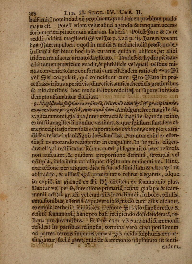 praebium paulo majus elk Potefi etiam, velutaliud. agendo, &amp; tanquam acces- forium praecipitationum aliarum haberi. Poteft Dare &amp; 0are reddi, addita magifterii QivelDae p. j.adp. iij. D^rem vocant ^drf enpulDet’/ quod in mania &amp; melancholia profft,undo in Dania fcribitur hoc ipfo curatus; quidam; aulicus , ut alibi Itidem maniacus; arta^^ Prodeft &amp; hydropicis,fa- eile ■ t amen emeticum evadit,&amp; phthifids vel quali talibus mi^ nus convenit.Solare confortativum eft.Eadem ratio eft n-us ©i vel 0is coagulati , qui coincidunt: cum §2ro©rato in Pro“ ceflu,&amp;viribus aperiti vis, diureticis,anticachedicis,gratioribus &amp; nitidioribus hoc modo faiibus redditisj, ut fapore lixiviofo dempto affumantur facilius*, p., MagifiormfiutpBurearefiriofiiyfolvendb cum ^prMtpitanio^ evaporationepragrefsly cnm aqua fiunt .Ambigunt haec magifteria* v.g.fcammonii, gialapse, inter extrada&amp; magifieria,unde reline, extradi,magifterii nomine veniunt, &amp;qua? fpifiiorafune,fere ci¬ tra praecipitationem foli evaporatione confiunt,exemplo* extra* ddfeu refinre ladani,Kgnialoes,fandi&amp;c.Parantur enim ex efien- tiisjfi evaporando redigantur in CQagulum. ln lingulis, eligen¬ dus efi:^ i redificatus folum, quod phlegmatico pars relino fa non aufcultet, &amp; quidem; proportione definita , fextupia, vel edupla, indefinita ad aliquot; digitorum eminentiam.. Hinc,, extradione, per.-aliquot: dies; fadaj ad dimidium &amp; ultra ^ i fit abftradfe,&amp; affusa ^7 a praecipitatio refinae elegantis, idque in copil, in gialapa;-ex: Ife^.-.circiter:i ex: fcammonio plus. Dantur vel per fe, intentione primaria, refiha gialapse &amp;fcam- monii ad: 9 ii, gr.,xij. vel cum aliis locO;ftimuli;, in bolOypilulis,, emulfionibus, effentia &amp; pulvere ipfo,modo cum aliis, didatur, exemplo; cerberi tricipitis^ex cremore §? ri,Jio diaphoretico &amp; refiha Icammomiihanepro bafi recipiendo doffdefiderata, re¬ liqua pro» juvantibus; Et fane cum vis purgandi fcammonii sefideat in partibus; refinofis, tormina, vero cieat potifiimum ©fe partes, terreas impuras yquse a gas acido flilphuris non at- i&amp;gpntur, facile patet, quid de fcammonio fulphuratc litfenti- • : ! endum.