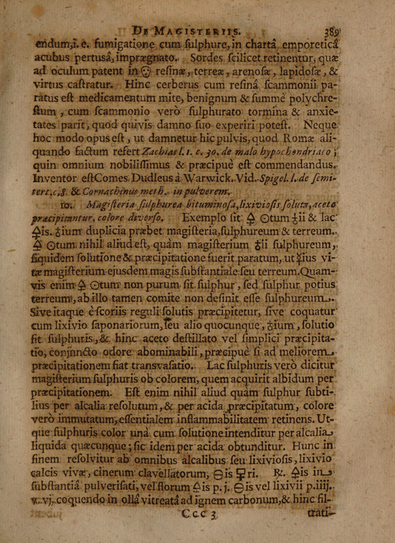 endum,i.e. fumigatione cum fulphure, in charta emporetica acubus pertusa, impraegnato. Sordes fcilicet retinentur^ qu^ ad oculum patent in;.©- reftnae,terreae,arenofae, lapiHofe, & virtus caftratun Hinc cerberus cum refina fcammonii pa¬ ratus eft medicamentum mite. Benignum & fumme ^olychre-' ftum , cum fcammonio vera fulphurato tormina & anxie¬ tates paric, quod quivis damno fuo experiri poteft. Neque hoc modo opus eft, ut damnetur hic pulvis, quod Romae ali¬ quando facftum xefettZachias/. /. c. 30. de malo hypochondriaco quin omnium nobiliflimus & praecipue eft commendandus»; Inventor eftComes.Dudleus a Warwick,Vi&.-SpigeL U de [emi- $trt .c,8- &Cornachinm methin pulverem-,- to. Magifteria fidphurea bitumhiofa,lixiviofis folitta^aceto'- pr&cipmntur, colore diverfo. Exemplo fit-' £ Otum -Jii & lac* ^is. Jium duplicia praebet magifteria/ulphureum & terreum.. £ Gtum. nihil: aliud eft, quam magifterium §Ii fulphureum r Equidem folutione &: praecipitationeiuerit paratum, ut ^ius vi- i& magifterium- ejusdem magis fiibftantiale feu terreum.Quam- vis enfm-$ Qtum- non,purum fit, fulphur, fed fulphur potius: terreumi, ab illo tamen comite non definit efle fulphureum^* Sive itaque e fcoriis regulf folutis praecipitetur, five coquatur cum lixivio fap on ariorum,1eu alfo quocunque,£ium, folutio fit fulphur is.,,&: hinc aceto deftillato vel fimplicr praecipita¬ tio, conjim&o odore abominabili , praecipue fi ad meliorem_» praecipitationem fiat transvafatio., Lac fulphuris vero dicitur magifterium fulphuris ob colorem, quem acquirit albidum per praecipitationem. Eft enim nihil aliud quam fulphur fubti- lius per alcalia. refolutum , & per acida praecipitatum , colore vero immutatum,effentialem' inflammabilitatenr retinens. Ut- que fulphuris color una cum: foliitione intenditur per alcalia^ liquida quaecunque; fic idem per acida obtunditur. Hunc in: finem refolvitur ab omnibus Ilealibus; feu lixiviofis, lixivio calcis vivae’, cinerum clavellatorum, 0is $ri. fy- £is 2j|& fubftantia pulverifati, vel florum ^is p. j. 0 is vel lixivii p.iiij.. v-vj;.coquendoin olHvitreata ad ignem carbonum,&.hincfil- ; ' Ccc s tiatfr-
