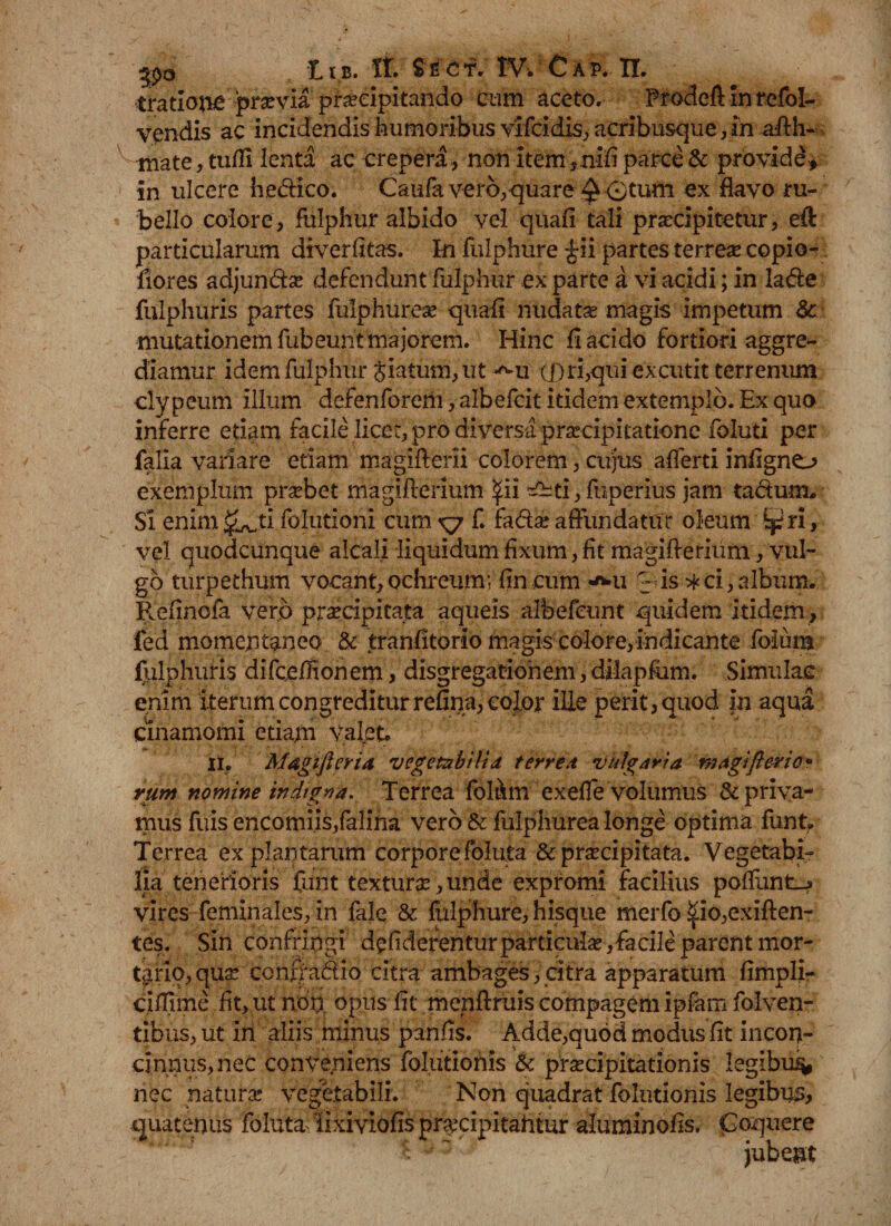 tratioiie pr^via praecipitando cum aceto. Prodeft inrefol- vendis ac incidendis humoribus vifcidis, acribusque, in aftli¬ mate , tuffi lenta ac crepera, non item,nifi parce &amp; providi in ulcere hedico. Caufaverb,quare ^ 0tum ex flavo ru¬ bello colore, fulphur albido vel quali tali praecipitetur, eft particularum diverlitas. In fulphure £ii partes terrese copio- fiores adjundse defendunt fulphur ex parte a vi acidi; in lade fulphuris partes fulphurese quafi nudatas magis impetum &amp; mutationem fubeunt majorem. Hinc fi acido fortiori aggre¬ diamur idem fulphur $iatum,ut *^u (j)ri,qui excutit terrenum clypeum illum defenforehi,albefcit itidem extemplo. Ex quo inferre etiam facile licet, pro diversa praecipitatione foluti per falia variare etiam magiflerii colorem, cujus afferti infigno exemplum prasbet magifierium ^ii ^ti, fuperius jam ta&amp;um. Si enim^ti folutioni cumxj f. fadas affundatur oleum ^ri, vel quodcunque alcali liquidum fixum, fit magifierium, vul¬ go turpethum vocant, ochreum; fin cum v*u 0is ^ci,album. Refinofa vero praecipitata aqueis albefeunt quidem itidem , fed momentaneo &amp; tranfitorio magis colore,indicante folura fulphuris difc.efHonem, disgregatiohem, dilapfum. Simulae enim iterum congreditur refina, color ille perit, quod in aqua Cinamomi etiam valet. Ii, Magiftcria vegetabilia terrea vulgaria ni agift er i e* rum nomine indigy>a. Terrea fol&amp;m exefTe volumus &amp; priva¬ mus fiiis encomiis,falina vero &amp; fulphurea longe optima funt. Terrea ex plantarum corporefoluta &amp;pr^cipitata. Vegetabi¬ lia tenerioris funt textura, unde expromi facilius poffunt__? vires feminales, in fale &amp; fulphure, hisque merfo ^io,exiften« tes. Sin confringi d£fiderenturparticu*Ias,fiacileparentmor- tario, qua: confradio citra ambages, citra apparatum fimpli- ciflime fit, ut non opus fit menftruis compagem ipfam folven¬ tibus, ut ih aliis minus panfis. Adde,quod modus fit incon¬ cinnus, nec conveniens fblutionls &amp; praecipitationis Iegibu% nec natura: vegetabili. Non quadrat folutionis legibus, quatenus foluta lixiviofispr^cipitahtur aluminofis. Coquere c: ~ jubent
