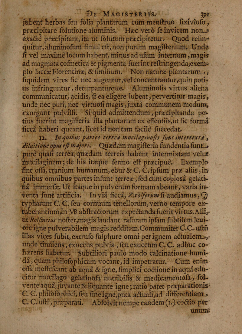 jubent herbas feu folia plantarum cum menftruo lixiviofa , praecipitare foiutione aluminis. Haec vero fe invicem non_3 exade praecipitant, ita ut folutum praecipitetur.- Quod relin- quitur, aluminofuni fimul eft, non purum magifterium. Unde fi vel maxime locum habent, minusadufum internum, magis ad magmata cofmetica &amp; pigmenta fuerint reftringenda,exem¬ plo laccae Horentinae, &amp; fimilium. Non natura plantarum^, fiquidem vires fic nec augentur,vei concentrantur,quin poti¬ us infringuntur, deturpanturque. Aluminofis virtus aliena communicatur, acidis, ft ea eligere lubeat, pervertitur magis, unde nec puri, nec vimiofi magis, juxta communem modumj exurgunt pulvilli. Si quid admittendum, praecipitanda po¬ tius fuerint magifteria illa plantarum ex eiTentiis,ut fle forma iicca haberi queant, licet id non tam facile fuccedat. 12. In quibus partes terrea mticilaginofis funt intertexta , diluit i one opus eft majori. Quaedam magifteria fundentia funtl_» pure quafi terrea, quadam terreis habent intermixtam vehit mucilaginem; de his itaque fermo eft praecipue. Exemplo fint offa, cranium humanum, ebur &amp; C. C. ipfum prae aliis, in quibus omnibus partes infunt ter reae, fed cum copiosa gelatio¬ ni immerfae. Ut itaque in pulverum formam abeant, varia in¬ venta funt artificia. In via fieca, Zwolferum Ci audiamus, Q typharum €. C. feu cornuum tenellorum, verno tempore ex¬ tuberantium,In VB abftradorum expedanda fuerit virtus» Ali v ut Roifmctiis nofter,magis laudant rafuram ipfam fubtilem leni¬ ore igne pulverabilem magisredahtam.Communiter C.C.uftu illas vices fubit, extrufo fulphure omni per ignem adualem_*^ unde tinniens , exuccus pulvis , feu exuccum C. C. adhuc co¬ haerens habetur. Subtiliori paulo modo calcinatione humi- da, quam philofophicam vocant, id impetratur. Curii enim ofla moliefcant ab aqua &amp; igne, fimplici codlone ih aqua edu¬ citur mucilago gelatinofa nutribilis &amp; medicamentofa , fol- vente aqua, juyantc &amp; liquante igne; ratio patet praparationis> C. G. philbfophici, feu fine igne,puta aduali,ad differehtiarrL, €. C ufti , praeparati. Abfolvit nempe eandem (i.) codio per unum*