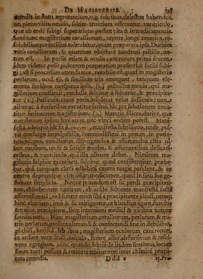 3: Ss M AG!§Tmi$/ anendis in ftatu segrotantium,v.g. febribus,delemus habendus?, ut, plenovi&amp;u emiffo, iakim teneriora offeramur ventriculo, qua? ab eodc fubigi fuperarique poflint *; ita &amp; in medicamentis. Sane tunc magiflerium coralliorum, utpote longe tenerius, re- folubiliusque facilius to!erabitur,qu am praepara tai pfa. Durities Tero coralliorum, &amp; quantum obfiftant tundenti piftillo, no¬ tum efl. In, $5erlxs etiam &amp; oculis cancroruni prima fronto idem videtur,poffe pulverem praeparatum praforri,&amp; facile fubi¬ gi ; aflfi proceffum attendamus, notabileefi,qupd in magiflerio perlarumocul. tfp, &amp; fltnilium tria emergant, tanquam ele¬ menta fenfibus conlpicua Ipfis, (p) pulvillus tenuis,qui ma- glAerium confUtnit; medulla folyi.tur a folvente praecipita¬ tur. {2.) Pellicula, cujus poris infodqrat yelut .folliculo nono aliter ac a furfuribus excutimr farina, hic per folutionem excu¬ titur farinaceum magiflerium. fo.) Materia Jfilicea,durior, quse menftruum ipfum fere arcet, nec vinci eodem potefl. Mani- fella adeoque hic fit ^ ,manifefi:afLibtiliatip,unde,puI- ,y£s confurgk impalpabilis, commodifTirne in potum, in potio¬ nes, julepcs, emulfiones difpergendiis .&amp; afiumendus citra ul¬ lam naufeam, unde &amp; (atisnt morbo , &amp; a (Tumentibus delicati¬ oribus , &amp; ventriculo, qiu Hia .a&amp;uare debet. • Nimirum ma- gifteria fulphur excutiunt, fulphur quod confiftentiam praebe¬ bat, qua tanquam clavi adbibita centra magis, pandent , &amp; 'ejc centro depromitur vlrtuofurn rnedicamen, quod in finii luo ge- Aabant fimplicia. Neque pntandumcft, fic perdi praecipitan¬ tem, ab forbentem naturam, ab acido folvente manifefta fadl effervefcentiii; redduntur enim fibi a praecipitante alcali, utroq; hinc elutriato; imo &amp; fic mitigantur,ut blanditis agant,fuavius tutius praecipitent,ficq;intentioni medici &amp; viribus natura fatisfaciant. Hinc magiflerium coralliorum, perlarum &amp; ma¬ tris perlarumprofont alterandi &amp; confortandi fine in debilibus., phthifi, he&amp;ica, feb ibus> magiflerium oculorum cancrorum, in ardore ventriculi, calculo , fluore albo,abflerfivum &amp; refol- vens egregiqm, Hinc quando fobne dq iisdem fentimusfocuni fuiun tueri poffunt &amp; retinere eminentem inter chimice praepa¬ rata remedia p dd %