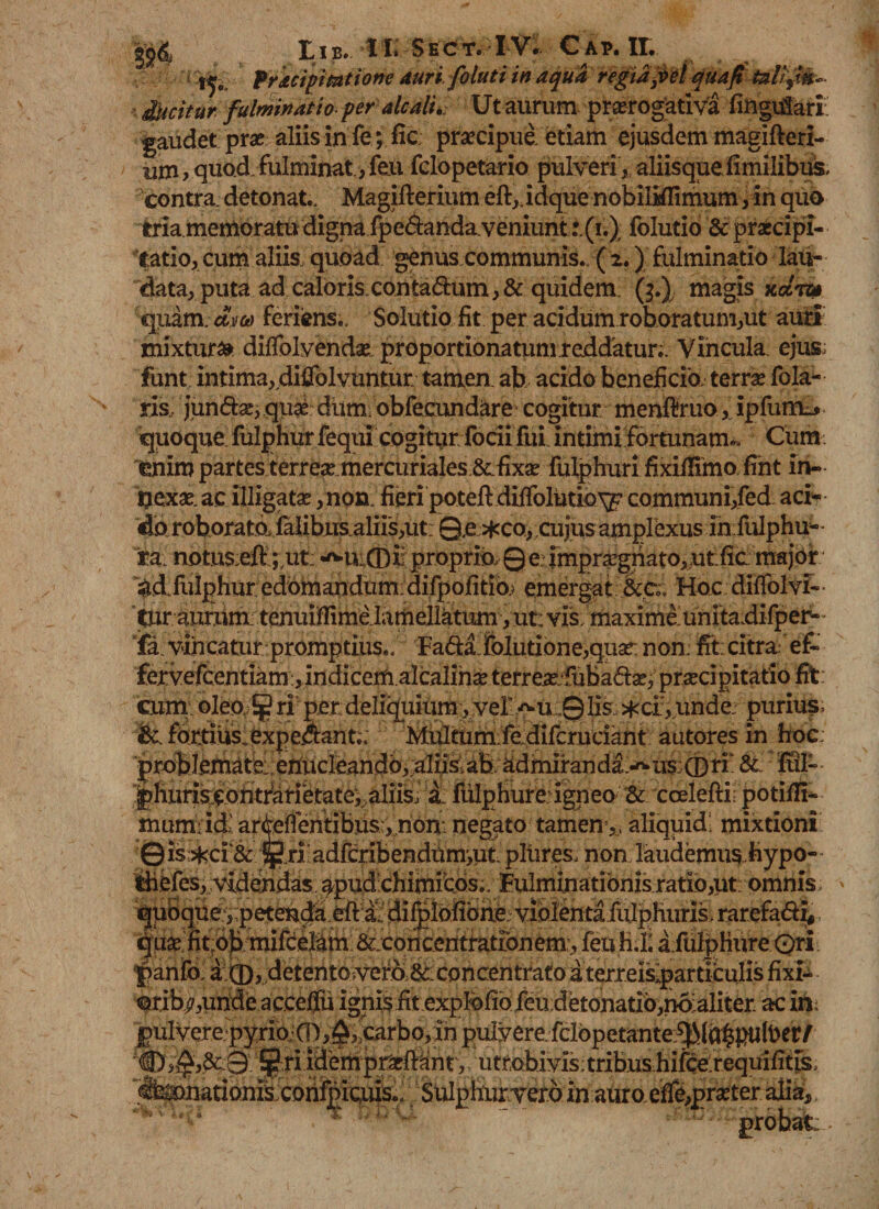fricipimtione auri foluti in aqua regta3vel quafi tali j&amp;- dtuitur fulminat i oper alcali. Ut aurum prorogativa lingulari; gaudet pro aliis in fe; fic; procipue. etiam ejusdem magifteri- um, quod fulminat, feu fclopetario pulveri, aliisque fimilibus. contra, detonat.. Magifierium eft,.idque nobiMimum, in quo tria.memoratu digna fpe&amp;anda. veniunt(i.) folutio &amp; proripi- fatio, cum aliis quoad genus communis. ( 2.) fulminatio lau¬ data, puta ad caloris. contarium,&amp; quidem, (3.) magis kcctu quam, dm feriens.. Solutio fit per acidum roboratum,ut auri mixtura dilfol vendo proportionalemreddatur; Vincula ejus; funt intima, diSolvuntut tamen, ab acido beneficia terro fola- ris, jun&amp;o, quo dum obfecundkre cogitur menfifruo, ipfum-* 'quoque fulphur fequi cogityr focii fui intimi fortunam». Cum. enim partes terreo.mercuriales.&amp;fixo fulphuri fixiflimo fint in- ijexo.ac illigato ,nox» fieri poteft diffolutio^ communi,fed aci¬ da roborato^falibusaliis,ut: 0e *co,.cujus amplexus in fulphu- ra. notu$;efi ;,ut_ «^mCDir proprio, 0 e imprognato,ut:fic major ^d fulphur edomandum: difpofitio} emergatHoc dilfolvf- Itur aurum; tenuiHimelamellktum, ut: vis.maxime unitadifper- fa. vincatur promptius., Farii.folutione,quo non. fit:citra efi fervefeentiam, indicem alcalino terreo:fubario, procipitatio fit cum; oIea>£$? ri per deliquium , vel -^u ,0 lis, *cf, unde. purius . &amp; fortius , expetant,, Multumfedifcruciant autores in hoc; &amp;: fui- |)huris.contfari'etate^aliis, a. fulphureigneo&amp; ccelefti potifii- mum-id’ar^efibntibus:,.non:negato tamen,, aliquid; mixtioni ©is^ci’&amp; ^.ri adfcribendummt pltires, non laudemus hypo- thefes, videndas apudohimiebs.. Fulminationis ratio,ut; omnis, quoque:,petenda efi::a, dilplofibne; violenta iulpHuris, rarefarii, quo fit:ob mifcelkm &amp;;coricentratibnem, feufi.K a fiilphure Ori ‘pania a:CD^detento5vera6c:concentrato aterreis^particulis fixi- orib^,unde acceflu ignis fit expMofeu;detonatib,no:aliter ac m pulvere pyrio,;G^,$, carbo,in pulvere, fclbpetante^la^ptoer/ ~ ^ ^ ^ ? 'utrabiyis;tribuS;hiiS£requifitis, Sulphur vero in auro effeproter alia. '€)v^pcy. mempro: -ACJ; . ’■ r*- * • iconfpiaus*.