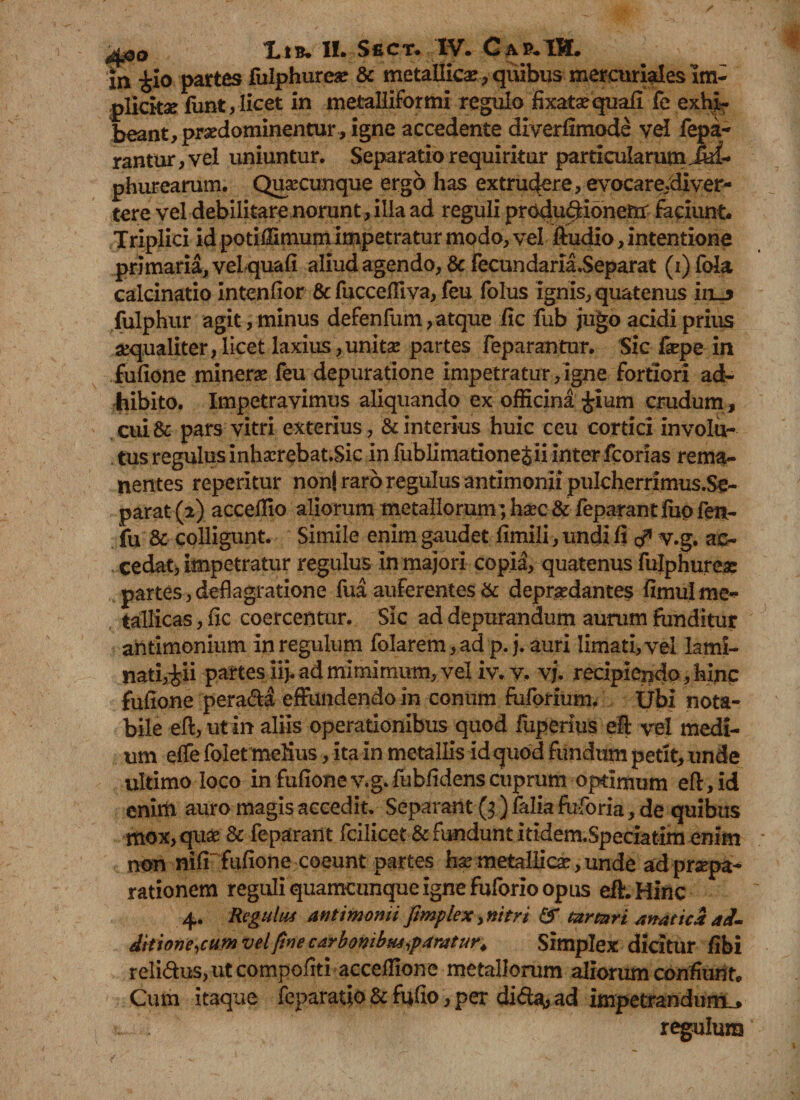 xn £io partes fulphureae & metallica , quibus merctiriales Im¬ plicitae funt, licet in metalliformi regulo fixatsequali fe exhi¬ beant, prsedominentur, igne accedente diverflmode yel fepa- rantur, vel uniuntur. Separatio requiritur particularum Juf- phurearum. Qusecunque ergo has extrudere, evocare.diver- tere vel debilitare norunt , illa ad reguli produ$ionerir faciunt. Triplici id potiffimum impetratur modo, vel fiudio, intentione primaria, vel quali aliud agendo, & fecundaria.Separat (i) fola calcinatio intenfior & fucceffiva, feu folus ignis, quatenus iiu fulphur agit, minus defenfum, atque iic fub jugo acidi prius aequaliter,licet laxius,unitse partes feparantur. Sic faepe in fullone minerae feu depuratione impetratur,igne fortiori ad¬ hibito. Impetravimus aliquando ex officina Jium crudum, cui& pars vitri exterius, & interius huic ceu cortici involu¬ tus regulus inhserebat.Sic in fublimatione&ii inter fcorias rema¬ nentes reperitur non! raro regulus antimonii pukhernmus.Se- parat (2) acceffio aliorum metallorum; haec & feparant ffio fen- fu & colligunt. Simile enim gaudet limili, undi fi ^ v.g. ac- .cedat, impetratur regulus In majori copia, quatenus fulphurea: partes,deflagratione fua auferentes & depraedantes fimulme¬ tallicas , lic coercentur. Sic ad depurandum aurum funditur aiitimonium In regulum folarem, ad p. j. auri limati, vel lami- nati,^ii partes ii}, ad mimimum, vel iv. v, vj. recipiendo, hinc fullone perada effundendo in conum fulorium. Ubi nota¬ bile eft, ut in aliis operationibus quod fuperius efi vel medi¬ um elfe folet melius, ita in metallis id quod fundum petit, unde ultimo loco in fullone v.g. fubfidens cuprum optimum ef!,id enirci auro magis accedit. Separant (3) falia fuforia, de quibus mox, quae & feparant fcilicet & fundunt itidem.Speciatim enim non nili fullone coeunt partes ha?metallicae,unde adpraepa- rationem reguli quamcunque igne fuforio opus eft.Hinc 4. Regulus Antimonii ftmplex, nitri tartnri anatica ad¬ dit ione ,cum vel fine carbonibus,paratur. Simplex dicitur fibi relidusjiitcompofrti acceffione metallorum diorum confiunt. Cum itaque feparatio & fufio, per di da, ad impetrandum^ regulum