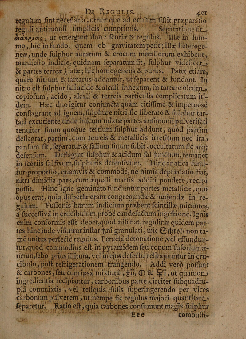 tegulum fint rieceffiiria,iftrutpque a3 dciiltiMi ITftit praeparatio reguli ahtimcnli fiiiiplicis cumprimis. : 'Separatione hanp/mg ', at emergant duo‘: fcorise &amp; regulus. Ilix in fum- mo,Juc infundo, quem ob gravitatem ‘petit; illaf hetcr#ge- nese,iinde fulphur auratum &amp; crocum metallorum exhibent, manifefto indicio, quidnam feparatum fit, fulphur videlicet-» &amp; partes terreae £iata:; hic homogeheus &amp; purus. Patet etiam, quare nitrum 6ctartarus addantur, ut feparent &amp; fundant. In nitro eft fulphur fali acido &amp; alcali innexum, in tartaro oleurrLj copiofum, acido, alcali &amp; terreis particulis complicatum iti¬ dem. Htec duo igitur conjunda quam citiffime &amp; impetuose conflagrant ad ignem, fulphure nitri, fic liberato &amp; fulphur tar- tarl excuriante,unde hifcum 'mixtse partes antimonii pulverifati tenuiter ilium quoque tertium fulphur addunt, quod partim deflagrat,partim,cum terreis &amp; metallicis irretitum nec ita^ panfum fit, feparatur,&amp; falium finum fubit, occultatum fic atq; defenfum. Deflagrat fulphur &amp; acidum fal juncftum, remanet in fcoriis fal fixum,fulphuris defenfivum. Hiricanatica fumi- tur .proportio, quamvis &amp; :commode, ne nimia depraedatio ifiat, nitri dimidia pars, cum requali martis additi pondere, recipi pofiit. Hinc igne geminato funduntur partes metallica:, quo opus erat, quia difperfae erant congregandce &amp; unienda: in re¬ gillum. Fufioriis harum indicium probentIcintillx micantes, a fucceffiva in crucibulum probe candefactum Ingeftione. Ignis enim conformis. effe debet,quod riifi fiat,regulinae quidem par¬ tes hinc inde vifuntur inftar l^ni granulati, tvje (g ci)rot/ non ta- me unitus perfed e regulus. PeraCta detonatione,vel effundun¬ tur,quod commodius eft,In pyramldem feu conum fuforium.ae- neum,febo prius illitum, vel in ejus defeClu relinquuntur In cru- cibuIo,poft refrigerationem frangendo. Addi vero poflunt &amp; carbones, feu cum Ipsa mixtura , £ii, 0 &amp; $i,ut quatuorji ingredientia recipiantur, carbonibus parte circiter fubquadra- pla commixtis , vel reliquis fufis fuperin gerendo per vices carbonum pulverem, ut nempe fic regulus majori quantitate^ feparetur. Ratio eft, quia carbones confumunt ma,gis fulphur Eee combufti-