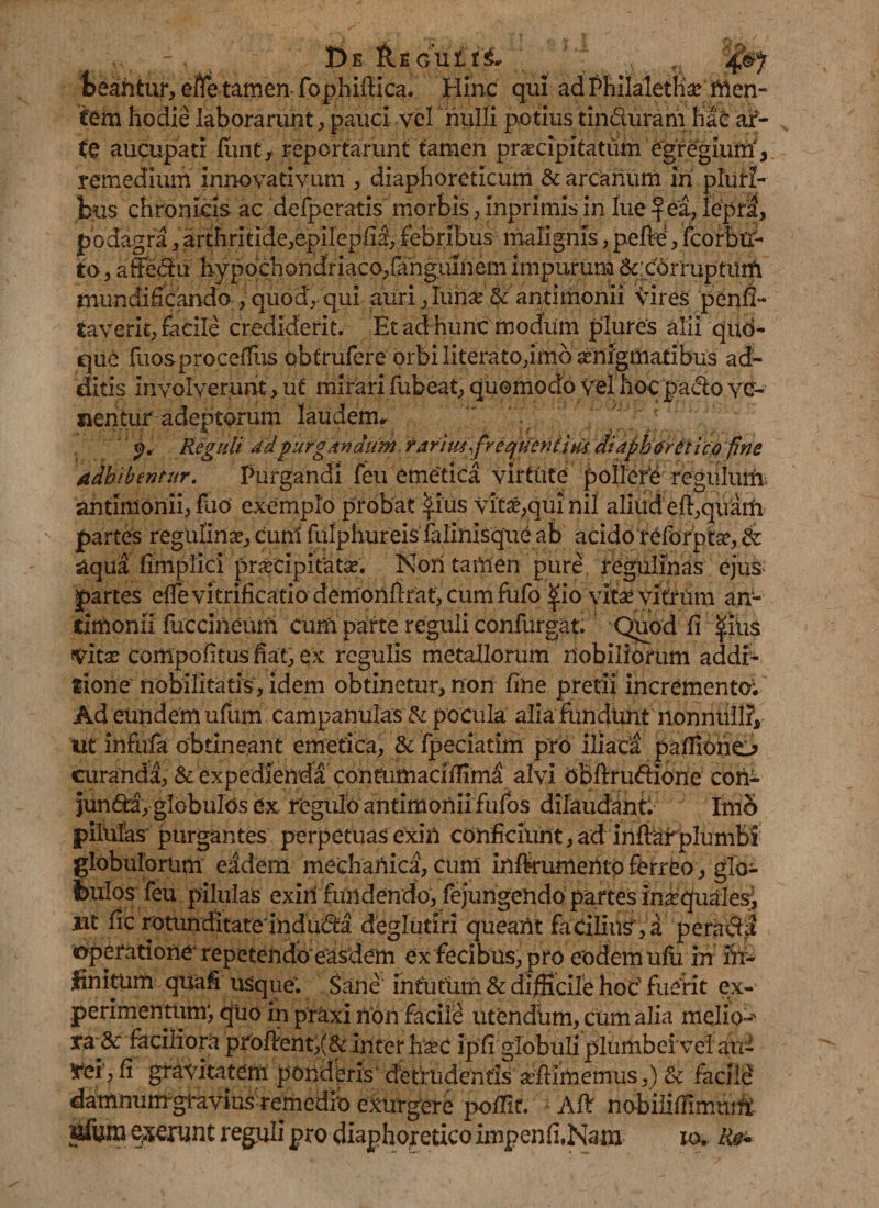 De Reoiit4^7 beantur, efle tamen fophiiUca. Hinc qui ad Fhilalethsc men¬ tem hodie laborarunt, pauci vel nulli potius tin&uram hae ar¬ te aucupati fiant, reportarunt tamen praecipitatum egregium', remedium innovativum , diaphoreticum & arcanum in pluri¬ bus chronicis ac delperatis morbis, inprimis in lue f ea, lepra, podagra, arthritide,epilepfia, febribus malignis, pelle, fcorbu- to, affedu hypochondriaco,fanguinem impurum &:cdrruptum mundificando , quod, qui auri, lurise & antimonii vires penfi- taverit, facile crediderit. Et ad hunc modum plures alii qud- que fuosproceflus obtrufere orbi literato,imo aenigmatibus ad¬ ditis involverunt, ut mirari fubeat, quomodo vel hocpado ver¬ nentur adeptorum laudem* . . J/ Reguli 4'dpurgandum. rarim\frequeniiu4 diaphoretico fine adbibentur. Purgandi feu eme'tica virtute pollere regulum antimonii, fiao exemplo probat ^ius vitae,qui nil aliud effiquarfi partes regulinae, curri fulphureisfalinlsqueab acido reforpta?, aqua fimpTici prjecipitatae. Nori tamen pure regulinas ejus* partes effe vitrificatio demonftrat, cum fufo #io vitae vitrum an- iimonii fuccineum cum parte reguli confurgat. Quod fi IpUs vitae compofitus fiat, ex regulis metallorum nobiliorum addi¬ tione' nobilitatis, idem obtinetur, non fine pretii incremento; Ad eundem ufum campanulas & pocula alia fundunt nonnulli, iit infufe obtineant emetica, & fpeciatim pro iliaca pafliono curanda, & expedienda contumaciffima alvi bbftru&ione con- jun6ta, globu!os ex regulo antimoniifufos dilaudant Imo pilulas purgantes perpetuas exili conficiunt, ad inftarplumbi globulorum eadem mechaiiica, cuni infkumento ferreo , glo¬ bulos feu pilulas exin fundendo, fejungendo partes inaquaies^ ut fic rotunditate indudta. deglutiri queant facilius, a perara operatione repetendo'easdem ex fecibus, pro eodem ulu in In¬ finitum quafi usque; Sane intutum & difficile hoc' fuerit ex¬ perimentum', quo in praxi non facile utendum, cum alia mello-- ra & faciliora profient,(& inter h^c ipfi globuli plumbei vel au¬ rei', fi gravitatem ponderis detrudentis afiimemus,) & facile damnumjgtavius remedio exurgere pofiir. ; Alt no-biliffimttiA