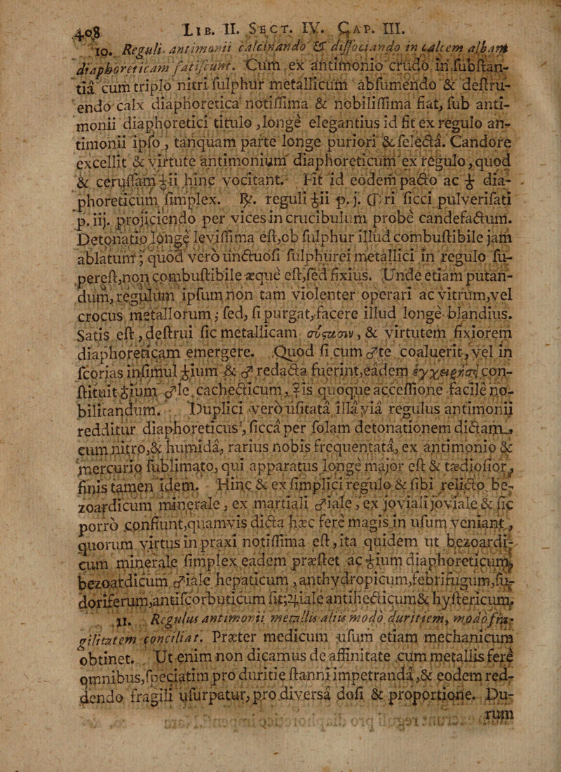 io. Reguli, antimwit calcinando' diffoti undo in cMcem aibatH diapbo ret icam fatifiuni. Cum ex antimomo cilicio, fi fiibSan- tia eum triplo nitri fulphiir metallicum abfumendo &amp; defru¬ endo calx diaphoreticanotiffima &amp; ncbiliflima fiat, fub anti- monii diaphoretici titulo ,longe elegantius id fit ex regulo an- timonii ipfo , tanquam parte longe puriori &amp;fe!e&amp;a. Candore excellit &amp; virtute antimoniurn diaphoreticum ex regulo, quod &amp; cerufiam ^ii hinc vocitant. Fit id eodem pado ac' £ dia¬ phoreticumfimplex. 1^. reguli ^ii p.j. (J:ri ficci pulverifati p. iij. projiciendo per vices in crucibulum probe candefadum. Detonatio longe leviffima eft,cb fulphur illud combuftibile jam ablatum; quo3 vero lindudfi fulphureimetallici in regulo fu- pereft,non combuftibile aeque cft,fed fixius. Unde etiam putan¬ dum, regulum ipfum non tam violenter operari ac vitrum,vel crocus metallorum j Ted, fi purgat, facere illud longe blandius. Satis eft,deftrui fic metallicam , &amp; virtutem fixiorem diaphoreticam emergere. .Quod fi cum te coaluerit, yel in fcorias infimul £ium&amp; dlredada fuerint,eadem kyx^fM con- ftituit Sium c?ie' cacbedicum,;?is quoque accefiione facile no¬ bilitandum. Duplici -vero lifitata illa via regulus antimonii redditur diaphoreticus5, ficca per folam detonationem didaipL^ eum nitro,&amp; humida, rarius nobis frequentata, ex antimbnio &amp; mercurio fublimato, qui apparatus longe major eft &amp; tardiofior, finis tamen idem. Hinc &amp; ex fimplici regulo &amp; fibi relido, be- zoardicum minerale, ex martxali ex 'joviali joviale &amp; fic porro confiunt,quamvis dida |lxc fere magis ..in ufum veniant., quorum yirtus in praxi notifiima eftyita quidem ut bezoardi^ cum minerale fimplex eadem praeftet acrium diaphoreticum, bezoardicum ^ialehepaticum ,;anthydropicum,^ doriferum,antifcorbuticum fir^iale antihedicum&amp; hyftericum. Ii. Regulus antimonti memllis aliis modo, duritiem, modofmr ffilimtem conciliat. Prseter medicum aifum etiam mechanicum obtinet. Ut enim non dicamus de affinitate cum metallis fere qmnibusjfpeciatim pro duritie ftanni impetranda ,&amp; eodem red¬ dendo fragili ufurpatur, pro diversa dofi &amp; proportione. Du-