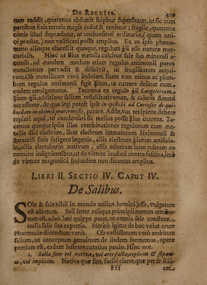 mm reddit> quaternis abfumit fulphur luperfluum, ut fic cum paribus fixis terreis magis coeat &amp; reniteat; fragile, quatenus nimis illud depraedatur, ut un&amp;uofitati ordinaria?,( quam uni¬ ce pra?ftat,) non velificari poilit amplius. Ex eo ipfo pfoeno- meno aliisque elucefcit quoque, regulum £ii efie natura? mer- Curialis. Hinc ut SIus metalla calcinat fale fuo minerali a-* $e.£ftfo, ad eundem modum edam regulus antimonii poros metallorum pervadit &amp; . diffojvlt > ut fragilitatem acqui- ' rant.Ob metallicam vero indolem fuam non minus ac plum¬ bum regulus antimonii figit pum*ut currere definat cuuu eodem amalgamatus. Tacemus ex regulo £ii Langelottum^ pum additione falium refufcitativomm^ Sc caloris fummi acceflione, de quo legi poteft ipfe in epiftoU ad Cnriofos de qui* busdam in cbimiapratermijjis^ parare. Adde,Vas recipiens debere repleri aqua,ut condenfarific melius pofBt pus currens. Ta¬ cemus quoque ipfas illas combinationes regulorum cum me¬ tallis dici ele&amp;rum, licet ele&amp;rum immaturum Helmontii &amp; faracelft fatis fatigentingenia f aliis ele&amp;rum piatum artificia» Idaliis cinnabarin nativam, aliis mineram luna? rubram eo nomine infignientibus,ut de virtute laudata contra fafcina,im$ ,de virtute magnetica hujusdem non dicamus amplius. Ii Sectio IV. Caput IV. SOle fale hihil in mundo utilius homini [efie, vulgatum eft aifertum. Sali inter reliqua principii nomen attribu¬ tum eft, adeo late quippe patet,utomnia fale conflent nulla falis fint expertia. Merito igitur de hoc velut crure . pharmacis dicendum venit. Ob vaftillimum vero ambitum falium,ut conceptum genuinum de iisdem formemus ,operas pretium eft, eadem luftrare curatius paulo. Hinc not. { ■ i. Saliafunt vel nativa $vd artefatta9explicita &amp; fepant- Fff cet-a