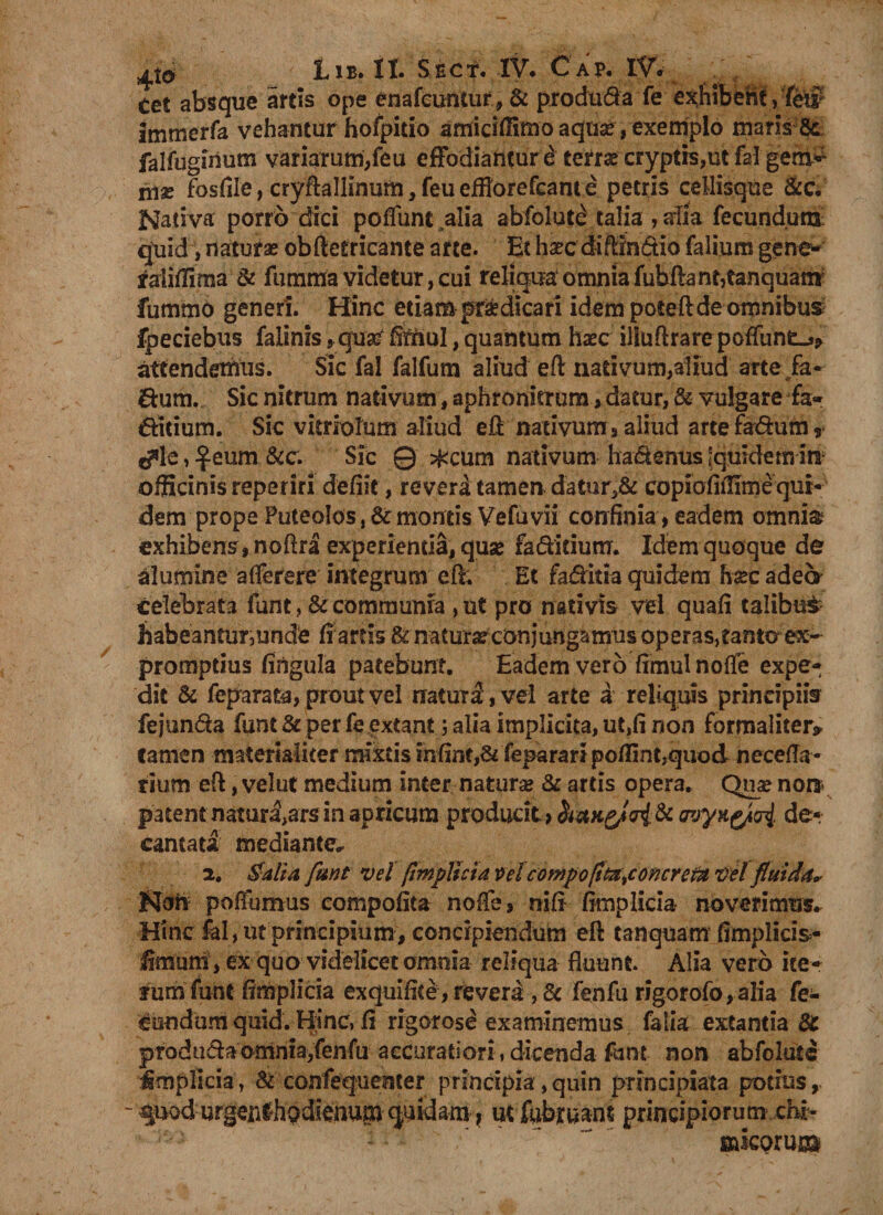 ^Xo Lib. II. Sect. IV* Cap. IV, cet absque artis ope enafcuntur, &amp; produ&amp;a fe exhibent, fe$ immerfa vehantur hofpitio amiciffimo aqu^, exemplo maris 8c falfuginum variarum,feu effodiantur^ terra? cryptis,ut fal gem* litas fosfile,cryftaIlInum,feuefHorefcame petris cellisque &amp;c. Nativa porro dici poflunt alia abfolut£ talia , aiia fecundum: quid, naturae obftetricante arte. Et ha?c diftin&amp;io falium gene- yalifiima &amp; fumma videtur, cui reliqua omnia fubfiant,tanquam fummo generi. Hinc etiam pr&amp;dicari idem poteftde omnibus fpeciebus falinis,qu# £5fnul, quantum ha?c iliuftrare poffunt-j, attendemus. Sic fal falfum aliud eft nativum,aliud arte fa- <ftum. Sic nitrum nativum, aphronicruradatur, &amp; vulgare fa- iditium. Sic vitriolum aliud eft nativum , aliud arte fadum r c?le, £eum &amp;c. Sic © #cum nativum hadenus Jquidem in officinis reperiri defiit, revera tamen datur,&amp; copiofiilime qui¬ dem prope Puteolos, &amp; montis Vefuvii confinia, eadem omni&amp; exhibens, noftra experientia, qua? faditium. Idem quoque de flumine aflerere integrum eft. Et faditia quidem ha?c adeo celebrata funt, &amp; communia , ut pro nativis vel quafi talibu£ habeantur, unde fi artis &amp; natura conjungamus operas,tanto ex¬ promptius fingula patebunt. Eadem vero fimul nofte expe¬ dit &amp; feparata, prout vel natura, vel arte a reliquis principiis fej‘unda funt &amp; per fe extant; alia implicita, ut,fi non formaliter* Carnen materialiter mixtis infint,&amp; feparari poflint,quod necefla- rium eft, velut medium inter natura &amp; artis opera. Qua? non patent natur^ars in apricum producit > haustri. &amp; wyxgpri de¬ cantata mediante* 2. Salia funt vel fmplicia x>el compopta^oncrem vel fluida, Non pofTumus compofita noCe, nifi fimplicia noverimus. Hinc fal, ut principium, concipiendum eft tanquam fimplicis- fimuffi , ex quo videlicet omnia reliqua fluunt. Alia vero ite¬ rum funt fimplicia exquifite, revera , &amp; fenfu rigorofo,alia fe¬ cundum quid. Hinc, fi rigorose examinemus falia extantia &amp; pTodndaomnia,fenfu accuratiori , dicenda funt non abfolute implicia, &amp; confequenter principia,quin principiata potius, - ^uod urgenlhodienup quidam, ut fubruant principiorum ern- : ' “ fiftkprui®