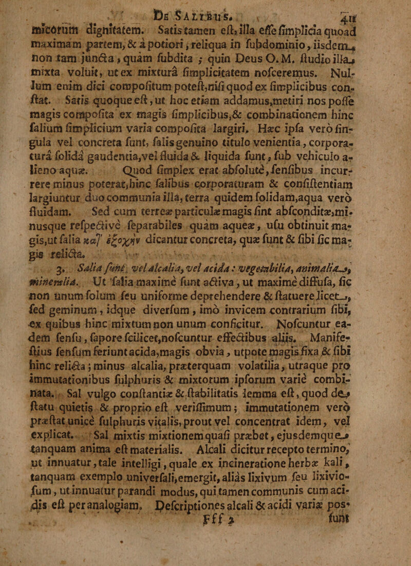 Ete §AZl:fctiS#. 4i|- micarum dignitatem. Satis tamen eft* illa effejffmplida quoad maximam paftem,&amp; i podori, reliqua in fubdominio,iisdem^ non tam junda,quam fubdita ,* quin DeusO. M, ftudioiltej mixta voluit, ut ex mixtura fimplicitatem nofcerenjus. Nul¬ lum enim diei compofilum pQteft,nfftquod ex fimplicibus con« flat. Saris quoque eft:, ut hoc etiam addamus,met-iti nos pofle magis compofita ex magis fimplicibus}&amp; combinadonem hinc falium fimplicium varia compoftta largiri* H^c ipfa verofin- gula vel concreta funt, falis genuino titulo venientia, corpora¬ tura folida gaudentia,vel fluida &amp; liquida funt, fub vehiculo a- lienoaquse. Quod fimplex erat abfoIute,ienfibus incurr rere minus poterat)hinc falibus corporaturam &amp; confiftentiam largiuntur duo communia illa, terra quidem foIidam,aqua vero fluidam. Sed cum terrear particulae magis fint abfcpndita?,mi- nusque refpedive feparabiles quam aquea?, uCu obtinuit ma¬ gis,ut falia k«7 *\0X*v dicantur concreta, quae funt &amp; fibi fic ma¬ gis .relida. V.- 3. Sali a funt vel aUalia> vel acida: vegetabilia, animalitLa% minem lia. Ut falia maxime funt a diva, ut maxime difFufa, fic non unumfolum feu uniforme deprehendere &amp;ftatuerejicet_», fed geminum, idque diverfum , imo invicem contrarium fibi, ex quibus hinc mixtum non unum conficitur. Nofcuntur ea¬ dem fenfu, fapore fcilicet,nofcuntur effedibus aliis* Manife? ftius fenfum feriunt acida, magis obvia, utpotemagisfixa.&amp;fibi hinc relida; minus akalia, praeterquam volatilia, utraque pro immutationibus fulphuris &amp; mixtorum ipforum varie combi¬ nata. Sal vulgo conflanda:&amp; ftabilitatis lemma eft, quod de^* flatu quietis &amp; proprio eft veriflimum; immutationem vero praeftat unice fulphuris vitalis,prout vel concentrat idem, vel explicat. Sal mixtis mixtionemquafi praebet,ejusdemqueL* tanquam anima eft materialis. ALcali dicitur recepto termino,1 ut innuatur, tale intelligi, quale ex incineradone herbse kali, tanquam exemplo univerfali,emergit, alias lixivum feu lixivio- fura, utinnuatur parandi modus, qui tamen communis cum aci¬ dis eft per analogianu Defcriptiones alcali &amp; acidi variae pos* k • y ' Ar