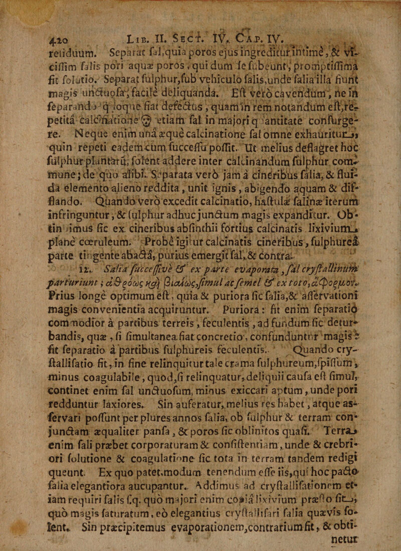 'T 410 11B. II. $ B.c i. IV,. C A J?. IV. 4 reiiduum. Separat fil.quia poros ejus ingreditur intimi , &amp; vt- cifiim falis pors aquae poros > qui dumlefubeunr, promptiflima fit folutiq. Separat fulphur,fub vehiculo falis,unde Talia illa fiunt magis undtupfri facile deliquanda. Eft vero cavendum, ne in feparando q ■ ioque fiat defedus , quam‘in rem notandum eft,re¬ petita ca Icaria t ion e @ etiatfi fal in majori quantitate conftirge- re. Neque enim una «eque calcinatione fal omne exhauritur-» quin repeti eademcum fucce^pofFit. Iit melius deflagret hoc fulphur plan^ru; Tolentaddere inter cakinandum fulphur comi mune; de quo alibi. Separata ver6 jam a dndribus (alia, &amp; flui¬ da elemento alieno reddita, unit ignis, abigendo aquam &amp; dif¬ flando. Quando vero excedit catcijiatio, haft ulsd falinse iterum infringuntur, &amp;: (ulphur adhuc jundum magis expanditur. Ob - lin u*mus fle ex cineribus abfinchii fortius calcinatis lixivium-, plane coeruleum. Probe igitur calcinatis cineribus , fulphurei parte tihgente ahada, purius emergit fal>&amp; dontrai. ny Safia fuccefflve &amp;' ex parte evaporata ,fal cryfiaUinurfc parturiunt; d&amp;^ocog (ilcUoogJiinulac femtl &amp; ex totOidtpogjtitnf* Prius longe optimum eft , quia &amp; puriora fic falia,&amp; aflervationi magis convenientia acquirantur. Puriora: At enim feparatid commodior a partibus terreis , feculentis, ad fundum fle detur** bandis, quae , fi flmultanea.flat: concretio , confunduntur magis b fit feparaiio a partibus fulphur eis feculentis.. Quando cry-- flallifatio fit, in fine relinquitur tale crama fuI phureum,fpi(fum minus coagulabile, quod,fi relinquatur, deliquii caufa efl fimuJ, continet enim fal unduofum, minus exsecari aptum, unde pori redduntur laxiores.. Sin auferatur, melius res habet, atque as- fervari po/funt per plures annos folia, ob fulphur &amp; terram con- jundam xqualiter panfa, &amp; poros fic oblinitos quafl. Terra> enim fali praebet corporaturam &amp; confiftenriam , unde&amp; crebri¬ ori folutione &amp; coagulatione fic tota in terram tandem redigi queunt Ex quo patetmodum tenendum efle iis,qufhoc pado* faliaelegandora aucupantur* addimus ad cryftallifotionrm et¬ iam requiri falis fiq. quo majori enim co;iia lixivium prasllo fit_>, quo magis faturatum, eo elegantius cryflalilifari falia quasvis fo- lenu Sin praecipitemus evaporaiioncn^concrarium fit, &amp; obti¬ netur