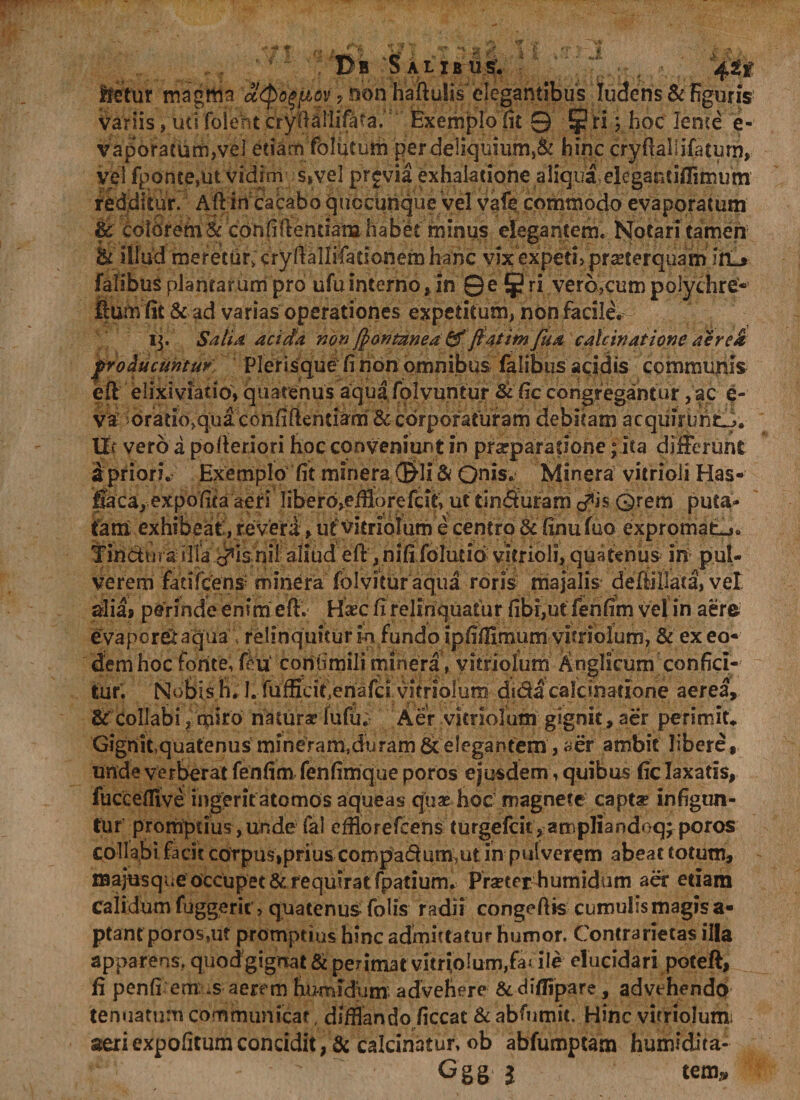 Bb Salibus; ffetur magttia atpo^fiov ? non haftulis elegantibus ludens &amp; figuris variis, uti foleht crydallifata. Exemplo fit 9 ?n ? hoc lente e- vaporatum,ve] etiam folutum per deliquium,&amp; hinc cryflallifaturn, vel rponte,ut vidim s,vel prjvia exhalatione aliqua elegantiflimum redditur. Ad in cacabo quccunque vel vafe commodo evaporatum &amp; eoiorem &amp; confidentiam habet minus elegantem* Notari tamen illud meretur, cryftallifationem hanc vix expeti» pmerquam irL» falibus plantarum pro ufu interno, in 0e §? ri verb?cum polychre- ffum fit &amp; ad varias operationes expetitum, non facile. 15. Satia acida non [pontztnea &amp;flatimfua calcinatione aerek producuntur Plerisquefi nort omnibus falibus acidis communis ed elixiviatio» quatenus aqua folvuntur &amp; fic congregantur ,ac e- va orado^qua confidentiam &amp; corporaturam debitam acquirbnt-). llf vero a pofteriori hoc conveniunt in pra-paradone; ita differunt 5 priori. Exemplo fit m in era (&amp;li &amp; Onis. Minera vitrioli Has- feca, expolita aeri libero^efflorefcit, ut tin&amp;uram d*is Qrem puta¬ tam exhibeat:, re veri > ut vitriolum e centro &amp; finufuo expromat-,. Tinctura illa c^isnii aliud ed, nififoludo vitrioli, quatenus in pul¬ verem fatifeens minera folvitur aqua roris majalis deffillata, vel alia» perinde enim ed. Haec fi relinquatur fibr,ut fehhm vel in aere evaporem aqua relinquitur in fundo ipfiflimum vitriolum, &amp; ex eo¬ dem hoc forite, fcu confimili minera , vitriolum Anglicum confici¬ tur. Nobis h. I. fufficit.enafci vitriolum di&amp;a calcinatione aerea, 6 Collabi, miro natura? lufu;- Aer vitriolum gignit, aer perimit» Gignit,quatenus mineram.duram &amp; elegantem, «er ambit libere, unde verberat fenfim fenfimque poros ejusdem, quibus fic laxatis, fucceffive ingerit atomos aqueas quae hoc magnete capta? infigun¬ tur promptius, unde fal efflor e fce ns turgefeit,ampliandoq^ poros collabi facit corpus,prius compadum,ut in pulverem abeat totum, majusque occupet &amp; requirat fpadumv Pra?terh umidum aer etiam calidum fuggeric, quatenus- Tolis radii congedis cumulis magis a- ptant poros.m promptius hinc admittatur humor. Contrarietas illa apparens, quod gignat &amp; perimat vitriolum,fa< ile elucidari poteft, fi penfi em .s aerem hu-midum advehere &amp; diflipare, advehendo tenuatum communicat, difflando ficcat &amp; abfumit. Hinc vitriolum; aeri expolitum concidit, &amp; calcinatur, ob abfumptam humidita- Ggg $ tem»