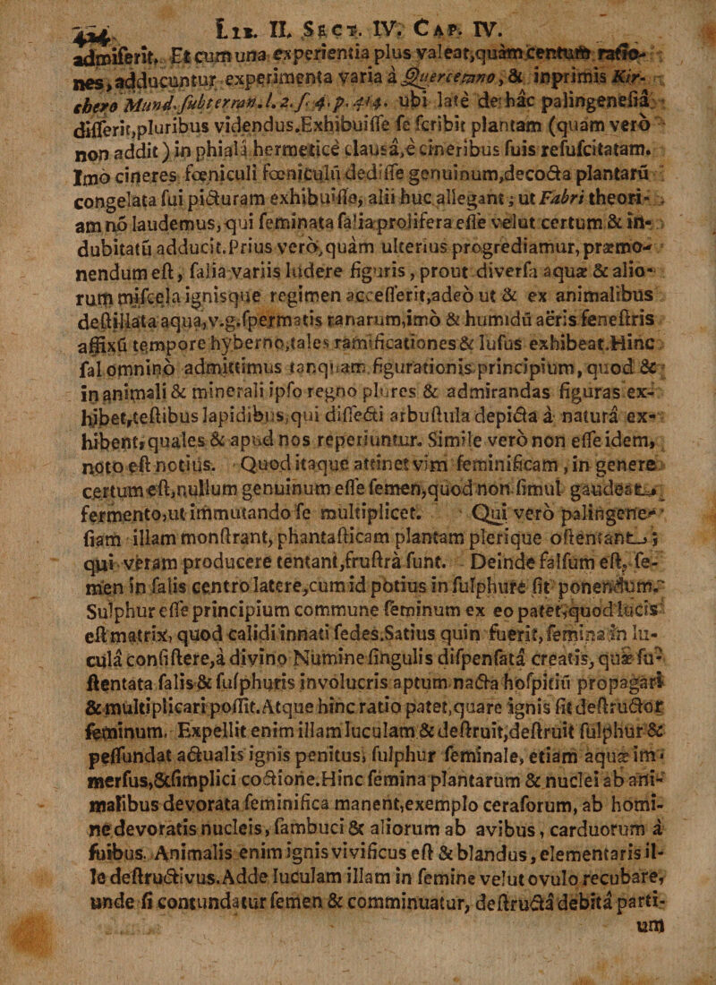 Et cumuna experienda plus valeat^uamcentum raflo- nes>adduci2ntur experimenta varia kQuenemno>&amp; inprimis Kir- ihm Mund.fubterrari/.2>f\4.p. 414* ubi late de hac palingenefid; differit,pluribus videndus JExhibuifife fe fcribit plantam (quam vero non addit) in phialihermedce clau£a,ecineribus fuis refufcitatam. Imo cineres feeniculi foenicuhi ded:iTe genuinum,decoda plantaru congelata fui piduram exhibui-fle* alii huc allegam; ut Fabri theori» am no laudemus, qui feminata fafiaproiiferaefle vel ut certum &amp; tri- dubitatu adducii.Pfius vero,quam ulterius progrediamur, pratmo-* nendum eft, falia variis ludere figuris, prout diverfa aqua &amp; alio¬ rum mifcela ignisque regimen accefierit,adeo ut &amp; ex animalibus deftillata aqua^v.g.fpertmm ranarum,imo &amp; humidu aeris feneftris affixu tempore hyberntufales ramificationes &amp; lufus exhibeatHinc fal omnino admittimus tanqnam figurationis principium, quod &amp; in 3nimali&amp; minerali ipfo regno plures &amp; admirandas figuras ex- hibetrtefiibuslapidibus.qui difie<5ti arbuftuladepi&amp;a a natura ex¬ hibent» quales &amp; apud nos reperiumur. Simile vero non efifeidem, noto eft notius. Quod itaque attinet vim feminificam , in genere certum eft,nullum genuinum e fi e femen,quod non fimui gaudeat^ fermento,ut immutando fe multiplicet. Qui vero palingene-' fiam illam monfirant, phantafticam plantam plerique oftentant-j 5 qui veram producere tentant,fruftra funt. Deinde falfum eIV fe¬ men in falis centro Iatere,cum id pbtius in fulphure fit ponendxim^ Sulphur efie principium commune feminum ex eo patetvquod lucis eft matrix, quod calidi innati fedes.Satius quin fuerit, femiria in lu- cula confiftere,a divino Numine fingulis difpenfata creatis, qui fu- ftentata falis.&amp;fufphuris involucris aptum nafta hofpitiu propagari &amp; multiplicari poffit. Atque hinc ratio patet,quare ignis fit deftru&amp;or feminum. Expellit enim illam luculam &amp; deftruit,deftruit fulphur &amp; peflundat a&amp;ualis ignis penitus, fulphur feminale» etiam aquadm* merfus,Scfimplici co&amp;iorie.Hinc femina plantarum &amp; nuclei ab ani¬ malibus devorata feminifica manent,exemplo ceraforum, ab homi- nedevoratls nucleis, fambuci &amp; aliorum ab avibus, carduorum a fbibus. Animalis enim ignis vivificus eft &amp; blandus, elememaris il¬ le deftru&amp;Ivus.Adde luculam illam in femine velutovulo recubare, unde fi contundatur femen &amp; comminuatur, deftrudl debita parti- un)