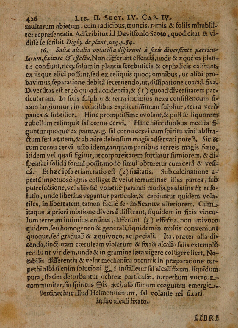 4* L ib^ XX» Se ct» IV* Ca?» TV*- multarum abietum, cum radicibus,truncis, ramis &amp; foliis mirabili¬ ter rcprsefentads. Adfcribitur id Davifibnio Scoto »quodcitat &amp; vi~ diffe fe fcribit Bigby, depUnt.vegj.84., 16. Sali &amp; ale alia volatilia differunt a fixis dlvcrffmte p artuti* larum fixitate &amp;effellu.Nor\ differunt elfenda,unde &amp; a?que ex plan- tis confiunt,neq,-folumin plantis fcorbuticis &amp; cephalicis exiftunt» ex iisque elici poffunt,fed ex reliquis quoq; omnibus, ut alibi pro¬ bavimus,feparadone debita fecernendo#ut,difiipatione coacta, fixa* Diverfitas eftergo qu&gt;ad accidentia,&amp; (1) quoad diverfitatem par¬ ticularum. Infixis fulphur &amp; terra intimius nexa confidentiam fi¬ xam largiuntur i,in volatilibus explicadflimum fulphur, terra vere* pauca &amp; fubtilior.. Hinc promptiffime a volant,&amp; pollle liquorem rubellum relinquit fal cornu cervi. Hinc hifce duobus mediis fi¬ guntur quoque ex parte,v. g. fal cornu cervi cum fpiritu vini abfira-- Sum fert £tatem&gt;&amp; ab aere defenfum magis adfervari poteft. Sic 8c cum cornu cervi udo idem,tanquam partibus terreis magis foeto* itidem vel quafi figitur,ut corporeitatem fortiatur firmiorem, &amp; di- fpenfari felicia forma poflit,modo fimul obturetur cum cera 8c vefi- ca. Et haec ipfa etiam ratio ed (z) fisicatis. Sub calcinadone a- pertaimpetuose ignis colligat &amp; velut ferruminat illas panes, fiaiar putrefa&amp;ione,vela!iis fal volatile parandi modis,pauIadna fit reib- ludo, unde liberius vagantur. particufe,&amp; capiuntur quidem vola- tiles^in libertatem tamen facile fe vindicantes ulteriorem. Ciimur itaque a priori mixtione diversa differant, fiquidem in fixis vincu¬ lum terreum intimius eminet; differunt ($) effedu ,non univoco? quidem,feu homogeneo &amp; generali,fiquidemin mulris conveniunt quoque,fedgraduali &amp; a^quivoco, ac (pedali. Ita, prseter a fi a di- €enda,dn&lt;5biram coeruleam violarum &amp; fixa&amp;alcalia falia. extemplo reddu nt v»r dem,unde &amp; in gramine laeta vigere colligere licet..No¬ tabilis differentia &amp; velut mechanica occurrit in praeparatione tur» pethi albhfi enfmfolunoni &lt;£j inftillecur fal akali fixum liquidum puta ,Jfadm deturbantur ochreae particula, turpethum vocatuum fS0mmiiniter;fin(piritus 0is ^ci,alb^dimum coagulum emergitJ&gt;r Sfslinei huc illud' Helmomianum, fal volatile rei fixari iafuo akali fixator