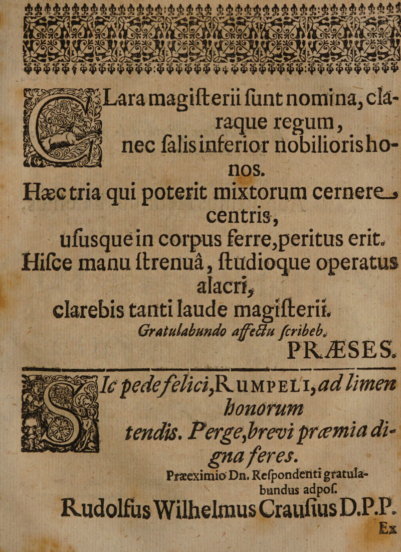 Lara magifterii funt nomina, c!a- raque regum, nec falis inferior nobilioris ho¬ nos. Haec tria qui poterit mixtorum cernere_» centris, ufusque in corpus ferre,peritus erit, Hifce manu ftrenua, ftudioque operatus clarebis tanti laude magidem. Gratulabundo affeftu firibeb tepe de feliciump e L i, ad limen tendis. Perge^brevi praemia di- Pf seeximitf Dn. Eefpondenti gratula¬ bundus adpoC Ex