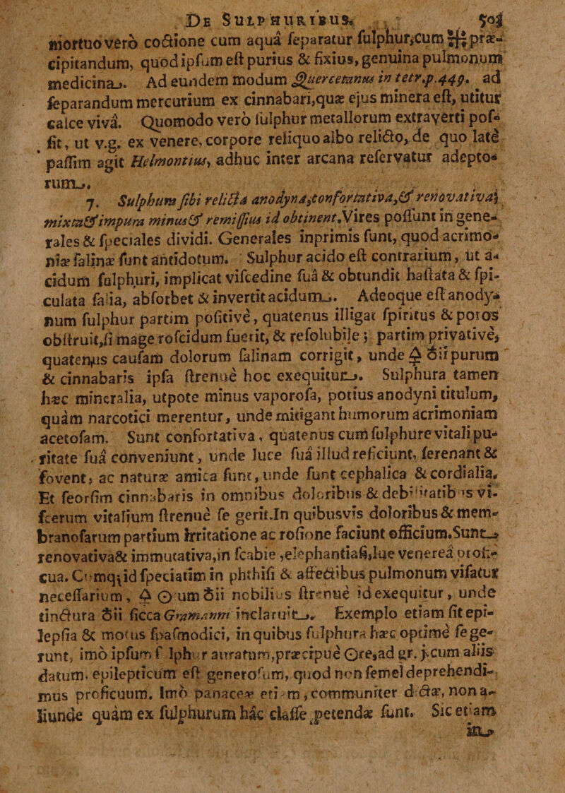 De SutP suRiius» mortuo vero co&amp;ione cum aqua feparatur rulphur&gt;cum Jff prae¬ cipitandum, quod ipfum eft purius &amp; fixius, genuina pulmonum medicina.*. Ad eundem modum Quercemntu in tetr.p.44^ * ad feparandum mercurium ex cinnabari,quas ejus minera eft, utitur calce vivi Quomodo vero fulphur metallorum extrayerti pof* fit, ut v.g. ex venere, corpore reliquo albo relido, de quo lati * paflim agit Helmontm, adhuc inter arcana refervatur adepto* rutn^ 7. Sulphura fibi reliti A anodynjt5tonformtiva3^renoyativa\ mixtn&amp;impura mimu &amp; remiffius id obtinent «Vires poliunt in gene¬ rales &amp; fpeciales dividi. Generales inprimis funt, quod acrimo¬ nia? fallnae funt antidotum. Sulphur acido eft contrarium, ut a« eidum fulphuri, implicat vifcedine fua &amp; obtundit haftata &amp; fpi- culata faiia, abforbet &amp; invertit acidum^. Adeoque eftanodyv* mim fulphur partim pofitive, quatenus illigat fpiritus &amp;poros obftruit,fi mage rofeidum fuerit, &amp; fefolubile 5 partim privative* quatenus caufam dolorum falmam corrigit, unde^ purum &amp; cinnabaris ipfa ftrenue hoc exequicuiLj. Sulphura tamen h^c mineralia, utpote minus vaporofa, potius anodyni titulum* quam narcotici merentur, unde mitigant humorum acrimoniam acetofam. Sunt confortativa, quatenus cum fulphure vitali pu¬ ritate fua conveniunt, unde luce fua illud reficiunt, ferenant &amp; fovent» ac naturas amica fune, unde funt cephalica &amp;cordialia. Et feorfim cinnabaris in omnibus doloribus &amp;deb;?»'adb-*s v*. fcenirn vitalium ftrenne fe gerit Jn quibusvis doloribus &amp;menv branofarum pardum irritatione ac rofione faciunt efBcium.$unt_» renovadva&amp; immutativa,in fcabie ,elephantiafi|lue venerea ptoi&gt; cua. Omqpd fpeciatim in phthifi &amp; affectibus pulmonum vifatuf neteftarium , 4 0 umSii nobilius ftrenue idexequitur, unde finitura Sii dccztGramanm inclaruit-», Exemplo etiam fitepi- lepfia Sc motus fpafmodici, in quibus fulphur a haec optimi lege¬ runt, imo ipfum f Iphi r aurarum,praecipue 0re,ad gr. jscum aliis datum, epilepticum eft ger.erorum, quod non femeldeprehendi¬ mus proficuum. Imo panace** eti m, communiter d nona-, liunde quam ex fuiphurumhac ci&amp;ifejetencbe funt. Siceram t