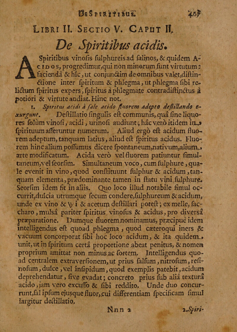 De Spiritibus acidis, A spiritibus vinofis fulphureisad falinos, &amp; quidem A- cidoSj progredimur,qui non minorum funt virtutum: facienda &amp; hic, ut conjun&amp;im de omnibus valet,diftin- dione inter fpiritum &amp; phlegma, ut phlegma libi .re* li&amp;um rplritus expers,fpiritus a phlegmate .contradiftin&amp;us a jpotiori &amp; virtute audiat. Hinc not. T. Spiritus acidi d fale acido fluorem adepto deftiUando xurgunt. Deftillatio lingulis eft communis,..qua line liquo¬ res folum vinofi, acidi, urinoli audiunt ; hac vero itidem itM fpirituum afferuntur numerum. Aliud ergo eft acidum fluo¬ rem adeptum, tanquam latius, aliud eft fpiritus aqidus. Fluo¬ rem hincaliumpoffumus dicere fpontaneummativum,alium_* arte modificatum. Acida vero vel fluorem patiuntur limul- taneum,vel feorlim. Simultaneum voco, cum fulphure, qua¬ le evenit in vino,quod conftituunt fulphur &amp; acidum,tan- quam elementa, prsedominante tamen in flatu vini,fulphur^* Seorflm idem fit in aliis. Quo loco illud notabile fimul oc¬ currit,dulcia utrumque fecum condere,Ihlphureum fracidum,, unde ex vino &amp; \&gt;/ i &amp; acetum deftiUari potefl; ex meile, fac- charo,mulsa pariter fpiritus vinofus fr acidus,pro diversa praeparatione. Dumque fluorem nominamus, praecipue idem intelligendus eft quoad phlegma , quod caeteroqiy iners fr: vacuum concorporat libi hoc loco acidum , fr ita quidem^ unit, ut in fpiritum certa proportione abeat penitus, &amp; nomen proprium amittat non minus ,ac fortem.. Intelligendus quo¬ ad centralem extraverlionem,ut prius falfum,nitrofum,rdi- nofum, dulce ,v.el inlipidum, quod exemplis patebit , acidum deprehendatur, live evadat; concreto prius liib alia textura acido,jam vero exculfo &amp; libi reddito. Unde duo concur¬ runt,fal ipfum ejusque fluor,,cui differentiam fpecificam flmul largitur deftillatio. Rnn a