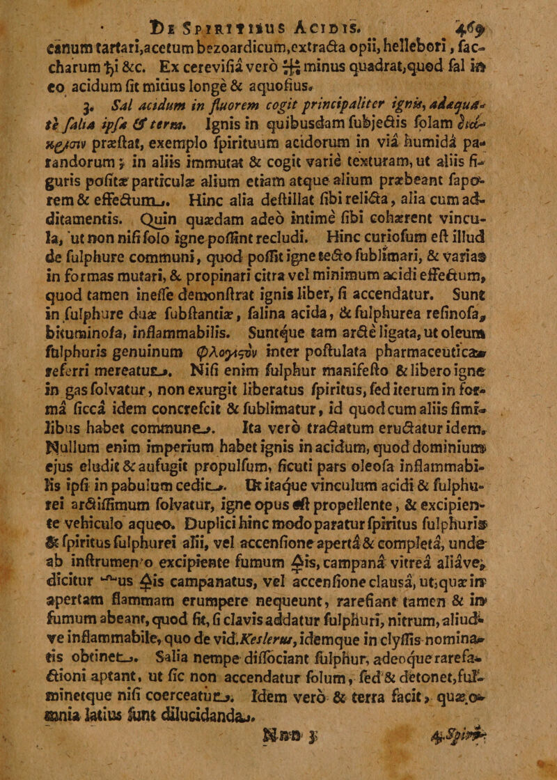 1)e Spirituus Acidis. . .w* canum tartari, acetum bezoardicum,extrada opii, hellebori, fac- charum t&gt;i &amp;c. Ex cerevifia vero fj- minus quadrat,quod fal k* co acidum fit mitius longe &amp; aquofius. 3* Sal acidum in fluorem cogit principaliter ignit, adaqua* te falia ipfa &amp; terra. Ignis in quibusdam fubjedis Iblam (jitt* xgjtmv prasftat, exemplo fpirituum acidorum in via fiumidA pa* randorum 'T in aliis immutat &amp; cogit varie texturam, ut aliis fi¬ guris pofit* particulas alium etiam atque alium prsebeant fapo^ rem &amp; efFedum^. Hinc alia deftillat fibi relida, alia cum ad¬ ditamentis. Quin quasdam adeo intime fibi cohasrent vincu¬ la, 'ut non nififolo igne poflint recludi. Hinc curiofum eft illud de fulphure communi, quod pofTit igne sedo fubllmari, &amp; variae in formas mutari, &amp; propinari citra vel minimum acidi efFedum, quod tamen ineffe demonfirat ignis liber, fi accendatur. Sune in fulphure duas fubftantias, falina acida, &amp;fulphurea refinofa* bitunainofa, infiammabilis. Suntque tam arde ligata, ut oleum fulphoris genuinum (pAetyt$iv inter pofhilata pharmaceutica» referri mereatufc-», Nifi enim fulphur manifefto &amp; libero igne in gas folvatur, non exurgit liberatus fpiritus, fed iterum in for¬ ma ficca idem concrefcit &amp;fubl?matur, id quod cum aliis fimi» libus habet commune^. Ita vero tradatum erudatur idem* Rullum enim imperium habet ignis in acidum, quod dominium» ejus eludit &amp; aufugit propulfum, ficuti pars oleofa infiammabi- Ks ipfi in pabulum cedit-». Ot itaque vinculum acidi &amp; fulphu- rei ardifiimum folvatur, igne opus propellente, &amp; excipien¬ te vehiculo aqueo. Duplici hinc modo paratur fpiritus fulphurii» St fpiritus fulphurei alii, vel accenfione aperd &amp; completa, unde ab inftrumen o excipiente fumum Ais, campana vitrea aliave* dicitur ^us $is campanatus, vel aecenfione clausa, ut3quas in? apertam flammam erumpere nequeunt, rarefiant tamen &amp; in* fumum abeant, quod fit, fi clavis addatur fuJphuri, nitrum, aliud- ve inflammabile, quo de vid.KesIer/u, idemque in clyfiis nomina* tis obtinet-j. Salia nempe difibeiant fiilphur, adeoque rarefa^. dioni aptant, ut fic non accendatur folum, fed &amp; detonet,fui- minetque nifi coerceatiuL*. Idem vero &amp; terra facit &gt; mnia latius tat dilucidanda^