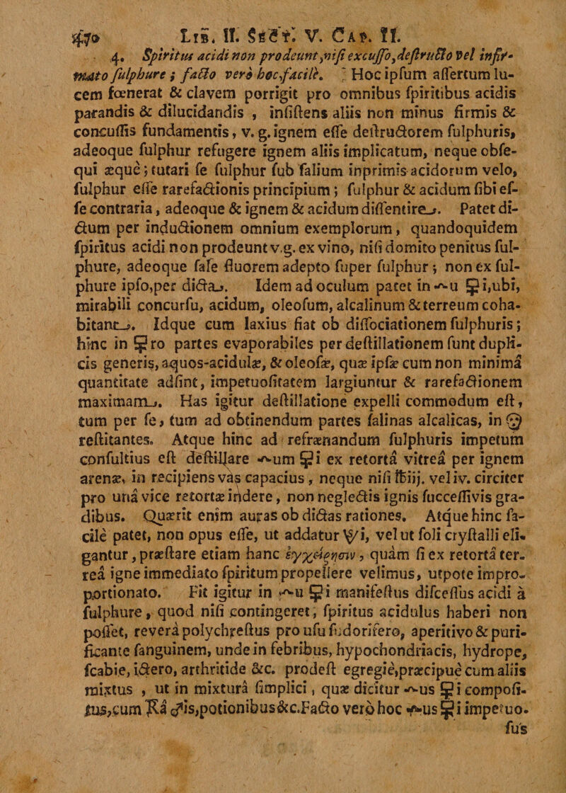 4, SptritM acidi non prodeuntfi excujfoy4eflru£io Vel infiK- fulphure; fatto ver* bocfacilK l Hoc ipfum a fler cum lu¬ cem fcenerat &amp; elavem porrigit pro omnibus fpiritibus acidis parandis &amp; dilucidandis , infiftens aliis non minus firmis &amp; conoiflis fundamentis, v.g.ignem e{fe deftrudorem fulphuris, adeoque fulphur refugere ignem aliis implicatum, neque obfe- qui seque;tutari fe fulphur fub falium mprknis acidorum velo, fulphur ede rarefadionis principium; fulphur &amp; acidum fibi ef- fe contraria, adeoque &amp; ignem &amp; acidum diflentire-». Patet di- dum per indudionem omnium exemplorum, quandoquidem fpiritus acidi non prodeunt v.g. ex vino, nili domito penitus ful¬ phure, adeoque fafe fluorem adepto fuper fulphur; non ex ful¬ phure ipfo,per dida-j. Idem ad oculum patet in-^u Jj?i,ubi, mirabili concurfu, acidum, oleofum, alcalinum &amp; terreum coha- bitant^. Idque cum laxius fiat ob diffociationem fulphuris; hinc in Sg?ro partes evaporabiles per deftillationem funt dupli¬ cis generis, aquos-acidulae, &amp; oleofa?, qux ipfe cum non minima quantitate adfint, impetuofitatem largiuntur &amp; rarefadionem maximam-». Has igitur deftillatione expelli commodum eft, tum per fe&gt; tum ad obtinendum partes falinas alcalicas, in^ reftitantesn Atque hinc ad refraenandum fulphuris impetum confultius eft deftiljare ^um $i ex retorta vitrea per ignem arense, in recipiens v^s capacius, neque nifi Ihiij. veliv. circiter pro una vice retortae itidere, non negledis ignis fucceflivis gra¬ dibus. Quaerit enim auras ob didas rationes. Atque hinc fa¬ cile patet, non opus elfe, ut addatur ^i, vel ut foli cryftalli eli* gantur, praeftare etiam hanc syxpiqYimv, quam fi ex retortater- rea igne immediato fpiritum propellere velimus, utpoce impro- portionato. Fit igitur in §i manifeftus difceflus addi a fulphure, quod nifi .contingeret, fpiritus acidulus haberi non poffet, revera polychreftus proufufudorifer©, aperidvo&amp; puri¬ ficante fanguinem, unde in febribus, hypochondriacis, hydrope, fcabie, idero, arthritide &amp;c. prodeft egregie»prsecipue cum aliis mixtus , ut in mixtura fimplici, quas dicitur *^us Jieompofi- &lt;^is,potionibus&amp;c.Fado vero hoc ^*us !$? i impetuo.