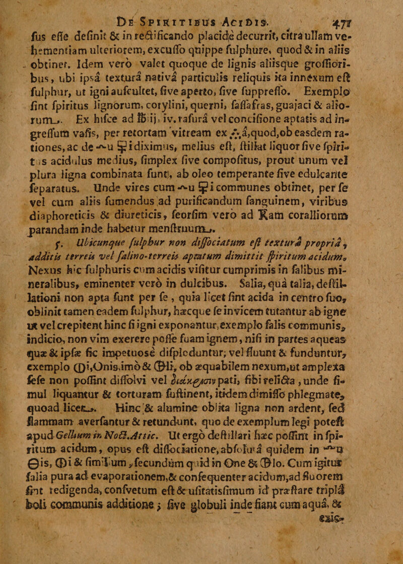 De Spikitieus Acifcxs. fus efte definit &amp; in re£fificando plaeid;e decurrit, citra ullam ve¬ hementiam ulteriorem, exeufio quippe fulphure, quod&amp;in aliis obtinef. Idem vero valet quoque de lignis aliisque groflidri- bus, ubi ipsa textura nativa particulis reliquis ita innexum eft fulphur, ut igniaufculcet, five aperto, five fuppreffo. Exemplo fint fpiritus lignorum, corylini, querni, fafiafras,guajaci&amp; alio¬ rum.*. Ex hifce ad fibij, iv.rafura vel condfione aptatis ad in- greffum vafis, per retortam vitream ex/-a,quod,©beasdem ra¬ tiones,ac de-^u ^idiximus, melius eft, ffilfat liquor five fpiri- t is acidulus medius, fimplex five compofitus, prout unum vel plura ligna combinata funt!, aboleo temperante five edulcante feparatus. Unde vires cum *^u 5?1 communes obtinet, per fe vel cum aliis fumendus ad purificandum fanguinem, viribus diaphoreticis &amp; diureticis, feorfim vero ad Kam coralliorum parandam inde habetur menftffuuiiL_r. f. Ubicunque fulphur na» diffociaium efi icxturjs propria 7 additis terre ii vel falwo-terrebs aptatum dimittit fpir itum acidum* Nexus hic iulpburis cum acidis vifitur cumprimis in falibus mi¬ neralibus, eminenter verb in dulcibus. Salia, qua talia, de ^il¬ lationi non apta funt per fe , quia licet fint acida in centro fuo* oblinit tamen eadem fulphur, haecque fe invicem tutantur ab igne V&amp; vel crepitent hinc fi igni exponamiir&gt;cxemp!o falis communis* indicio, non vim exerere pofire fuam ignem, nifi in partes aqueas quae &amp; ipfae fic impetuose difpleduntur; vel fluunt &amp; funduntur* exemplo (DhOnis,imb&amp; ®li&gt; ob aequabilem nexum,ut amplexa fefe non poflint dilfolvi vel hdxgpmv pati, fibi religa, unde fi- mul liquantur &amp; torturam fufiinent, itidemdimifib phlegmate* quoad licete. Hinc &amp; alumine oblita ligna non ardent, fed flammam averfantur &amp; retundunt, quo de exemplum legi poteft apud GdUum i» No£$,dttic. Ut ergo deftiUari hsec polfint in fpi- ritum acidum, opus eft diflbciatione,abfclu*a quidem in ©is, ® i &amp; fim:l um ^fecundum quid in One &amp; ®lo. Cum igitur falia pura ad evaporationem,&amp; confequenter acidum,ad fluorem £ht redigenda, confvetum efi&amp; ufitatisfimum id prafiare tripli kdi communis additione * five globuli inde fiam cum aqua, &amp;