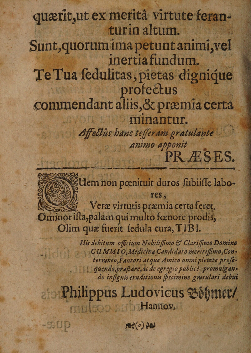 quaeritat ex menta virtute turin altum. Sunt,quorum ima petunt animi,vel inertia fundum. profectus minantur. /iffeBus hanc tefferam gratulante animo apponit pkjeses. |Uem non pcenituit duros lubiiffe labo¬ res, Vera» virtutis praemia certa feret. Ominor iftaypalam qui multo foenore prodis, Olim quae fuerit ledula cura,TIBI. MU debitum officium Nobiliffimo &amp; Clari(fimo Domim C12 MMI OiMedicina Candidato meritiffimofion• terraneoffiaut ori atque Amico omni-pietateprofe* quendo praflarCy aede e gregi o publice promulgati • do infignU eruditionU (jtscimtne gratulari debui Hannov, 0(o)m