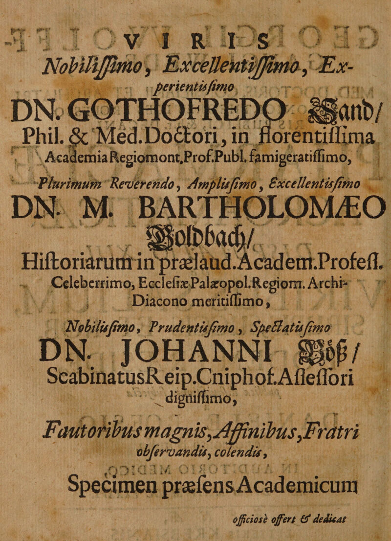 p*f V &gt; JL M» ii- .«■ NobUiffimo, Excellentiffimo, Er- r ferientis (imo DNs... ' .. Phil. &amp; . j^Lr, ,T .,. . , • ,-u . r . v - .r/r j Academia Regiomont.Prof.Publ. famigeratiffimo, Tlurimum Reverendo ■&gt; Amplisfimoy Excellentis fimo HiftoriaruminprasIaud.Academ.Profed. Celeberrimo, Ecclefix Palxopol.Regiom. Archr- Diacono meriddimo, Nobilis fimo, Trudentisfimo, SfeBatisfimo DN. JOHANNI 'W&amp;1 Fautoribus magnisyAffinibus ^Fratri obfirvandis, colendis, officiose offert &amp; dedunt