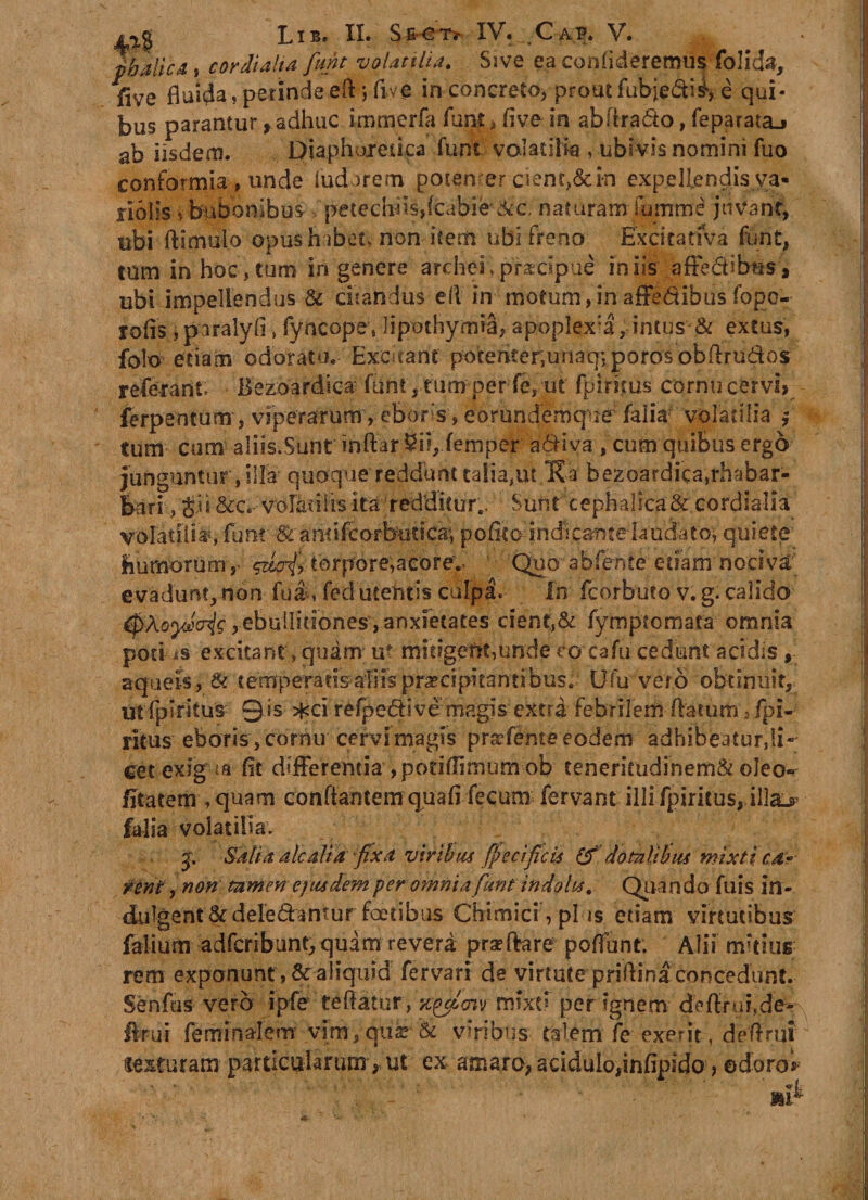 pbalicA, cor dialia funt volatilia. Ssve ea confideremus folida, five fluida,perindeeftjlive in concreto, prout fubjedi^ e qui¬ bus parantur, adhuc immerfa funt, five in abftrado, feparataj ab iisdem. Diaphoretica funt volatilia , ubivis nomini fuo conformia , unde ludor em potenter cient,&amp;i*n expellendis va- nolis* bubonibus &gt; petechmdcabie!&amp;c naturam fumme juvant, ubi ftimuio opush ibet, non item ubi freno Excita riva funt, tum in hoc,tum in genere archehpraecipue iniis affectibus, ubi impellendus &amp; enandus efi in motum,inaffedihusfope- rofis, paralyfi, fyncope. lipothymia, apoplex:a, intus &amp; extus, folo etiam odoratu. Excitant potemermnaqvporosobfirudos referant Bezoardica funt, tum per fe, ut fpinsus cornu cervi» ferpencum, viperarum, ebors, eorunderoqner faiia volatilia j tum cum aliis.Sunt inftar 5il, femper adiva , cum quibus ergo junguntur, illa quoque reddunt talia,ut.K-af bezoardica,rhabar- bari ., Jis &amp;c.- volatilis ita' redditur.. Sunt cephalica &amp; cordialia volatili'#, funt &amp; antifeorbutica, pofico indicante fa udato; quiete humorum ,- ^iofr torpore,acore'.. Quo abfente etiam nociva evadunt, non fua, fed utentis culpa. In feorbuto v. g. calido tyXoyJxris, ebullitiones,anxietates cient,&amp; fymptomata omnia potius excitant, quam u? mieigeftt,unde eo cafu cedunt acidis , aqueis, &amp; temperatisaiiis praecipitantibus. Ufu vero obtinuit, utfpiritus ©is *ci refpedivemagis extra febrilem flatum -ipi- ritus eboris, cornu cervi magis prodente eodem adhibeatur,Ii-- eet exigua fit differentia ,pofi(fimum ob teneritudinem&amp; oleo- fitatem , quam conflantem quafi fecum fervant illi fpiritus, illa&gt; faiia volatilia. , . J. Salia alc ali a fixa viribus fp ecificii &amp; dotalibus mixti ca* reni, non tamen eiusdem per omnia funt indolis. Quando fuis in- dulgent &amp;deredantur fcetibus Chimici, plus etiam virtutibus falium adfcribuntj quam revera pra?flare poflunt; Alii mitius rem exponunt, &amp; aliquid fervari de virtute priflina concedunt. Senfus vero ipfe ■ teflatur, nylm mixti per ignem deflrui,de- Arui feminal em vim, qua? 5c viribus tHem feexent, deflrui xe&amp;turam particularum, ut ex amaro, acidulo,infipido, ©doro*