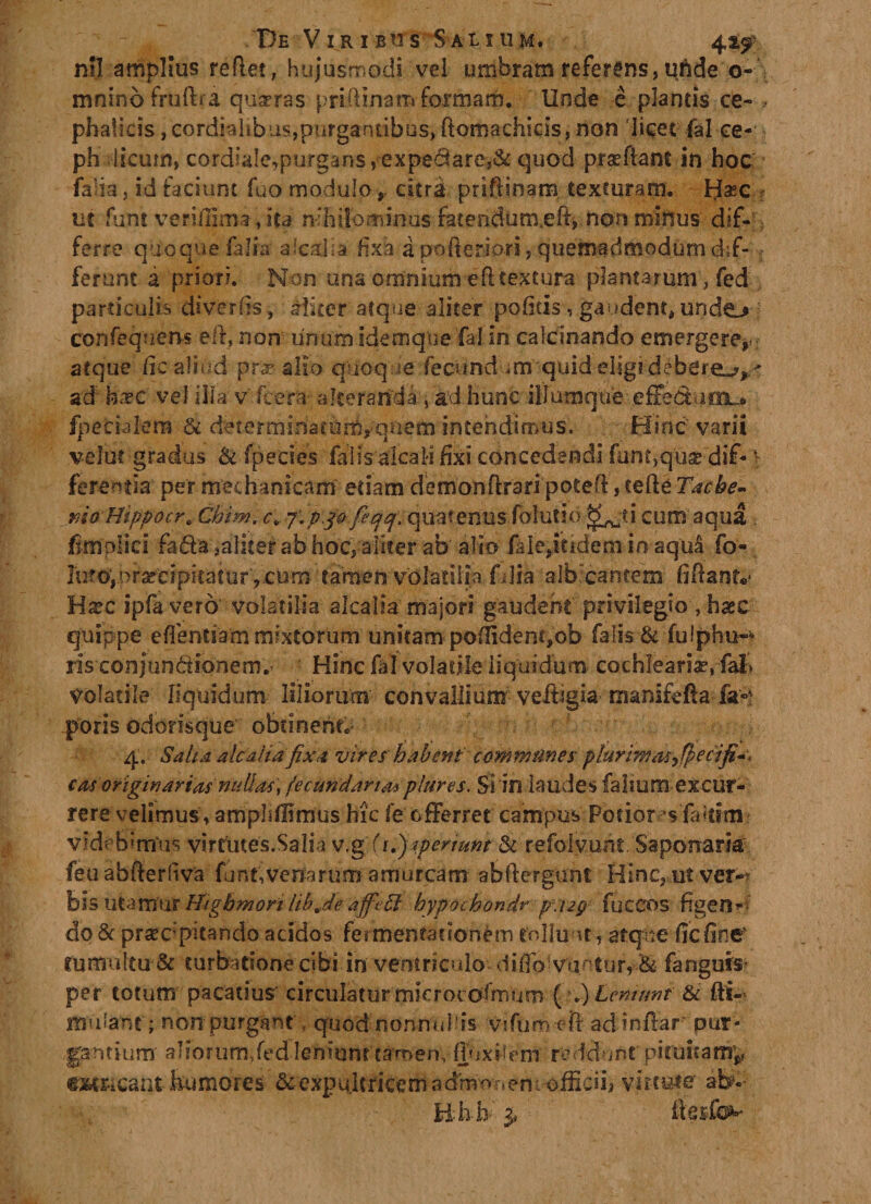 nil amplius reflet, hujusmodi vel umbram referens, uhde o- mnino fruftra quadras prifHnarr&gt; formam. Unde e plantis ce- &gt; phalicisjcordialibusjpurgantibos^omachicis^on licet fal ce- ph licum, cordiale,purgans,expedare,&amp; quod prafftant in hoc falia, id faciunt fuo modulo, citra priftinam texturam. H^c ut funt verifilma,ita n-fhilbminus fatendum.eft* non minus dif¬ ferre quoque falia alcalia fixa a pofteriori, quemadmodum dif¬ ferunt a priori. Non una omnium efl textura plantarum, fed particulis diversis, aliter atque aliter pofitis , gaudent,undo confequens elh non unumidernque fal in calcinando emergere*; atque fic aliud pra? alio quoque' fecundum quid eligi.debere.?,-' ad' h&lt;vc vel illa v' fcera- alteranda, ad hunc illumqtie effe&amp;uinu fpecialem &amp; determinatum,quem intendimus. Hinc varii velut gradus &amp; fpecies falis 'alcali fixi concedendi funt,q:uae dif- v ferentia per mechanicam etiam demon ftrari potefl, cefte Tacbe- mo Htppocr, Cbim. c*7‘.p J0 fecjq\ quatenus folutio ^;?i cum aqua . fimplici fada,aliter ab hoc, aliter ab alio faie/tidem in aqu&amp; fo- ]utdVpraccip'icat'ur',cum tamen volatilia f dia alb cantem fiflantv Hxc ipfavero volatilia alcalia majori gaudent privilegio, haec quippe eflentiam mixtorum unitam pofiidenqob falis &amp; fulphu-* ris conjundidnem.’ Hinc fal volatile liquidum cochleariae, volatile liquidum liliorum convallium veffigia manifcfta fa* poris odorisque obtinente 4. Salta alcaiiafixa vires habent communes plurimas&gt;$ecifi*. cm originartM nullas, fecundaripltires. Si in laudes faliutn excur¬ rere velimus, ampliflimus hic fe offerret campus Potior sia&lt;dm videbimus virtutes.Salia v.g (i.)jpenmt &amp; refolyunt. Saponark feuabfterliva funt, venarum amurcam abflergunt Hinc, ut ver-? bis litamur Higbmori lib je affett hypochondr p\ug fuccos figen-- dc&amp; praecipitando acidos fermentaciorum rolluut, atque fic fine rumultu&amp; turbatione cibi in ventriculo difio vuntur, &amp; fa riguis per totum pacatius' circulatur mjcrocofmum (&gt;.) Leniunt &amp; fti- mulafit; non purgant , quod nonnulds vifUm eft adinflar pur¬ gantium aliorum,fedfeniont t aro en, ff» jxh e m re d d \ int pi ruit a m* e&amp;t&amp;cantkumores &amp; expultricem adrom»em officii* virtute ab?-: