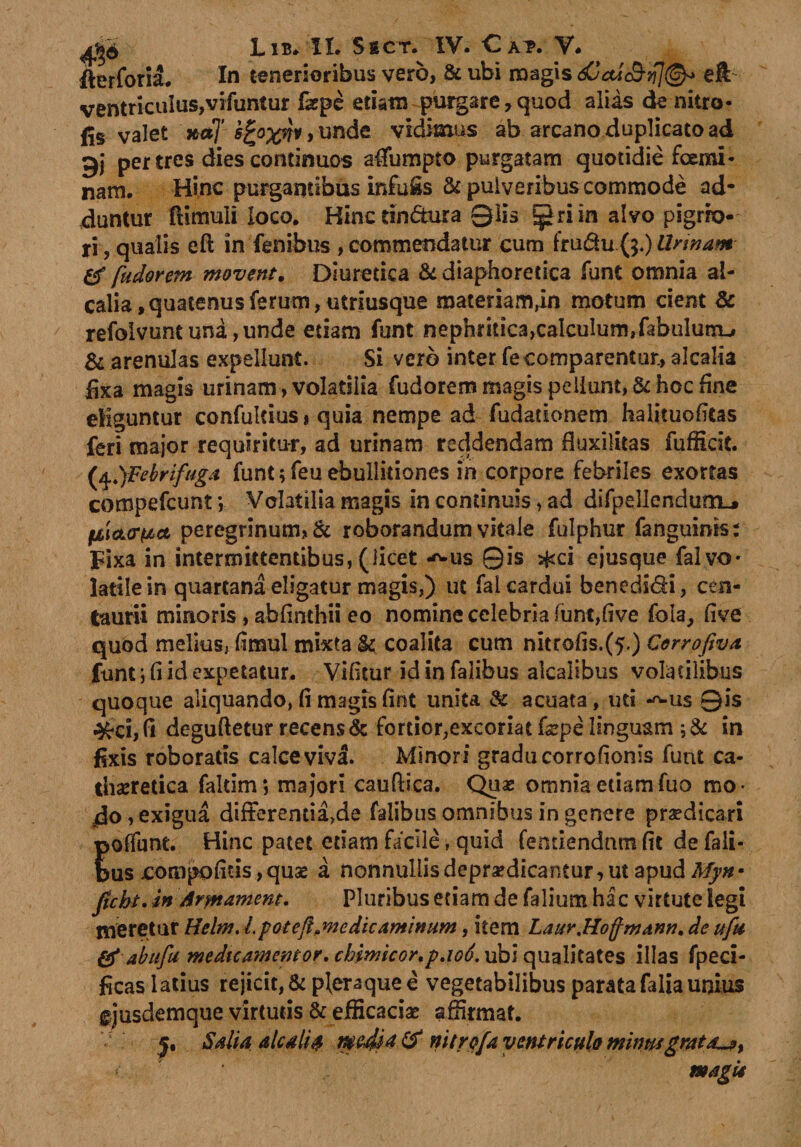 fterforia. In tenerioribus vero, &amp; ubi magis eft ventriculus,vifuntur fepe etiam purgare,quod alias de nitro- fis valet »*T i£oxnv&gt; unde vidimus ab arcano duplicato ad gj per tres dies continuos affumpio purgatam quotidie foemi- nam. Hinc purgantibus infoSs St pulveribus commode ad¬ duntur ftimuli loco. Hinc tin&amp;ura 01is ^riin alvo pigrio¬ ri ? qualis eft in lenibus, commendatur cum fru&amp;u ($.) Urinam &amp; fudorem movent. Diuretica &amp; diaphoretica funt omnia al- calia, quatenus ferum, utriusque materiam,in motum cient &amp; refolvunt una, unde etiam funt nephritica,calculum,fabulunu &amp; arenulas expellunt. Si vero inter fe comparentur, alcalia fixa magis urinam, volatilia fudorem magis pellunt, &amp; hoc fine eliguntur confulcius* quia nempe ad fudadonem halituoficas feri major requiritur, ad urinam reddendam fluxilitas fufficit. (4.)Febrifuga funt;feu ebullitiones in corpore febriles exortas compefcunt; Volatilia magis in continuis, ad difpellendum_» filcLor^ct peregrinum, &amp; roborandum vitale fulphur fanguinis: Fixa in intermittentibus, (licet -^us 0is *ci ejusque fal vo¬ latile in quartana eligatur magis,) ut fal cardui beneds&amp;i, cen- taurii minoris, abfinthii eo nomine celebria funt,five fola, five quod melius, fimul mixta &amp; coalita cum nitrofis.(5.) Cerrofiva funt j fi id expetatur. Vifitur id in falibus alcalibus volatilibus quoque aliquando, fi magis fint unita di acuata, ud -*-us 0is deguftetur recens &amp; fortior,excoriatfepe linguam ;&amp; in fixis roboratis calce viva. Minori gradu corrofionis funt ca- thseretica faltim; majori cauftica. Quas omnia etiamfuo mo¬ do &gt; exigua differenda&gt;de falibus omnibus in genere praedicari Eoffunt. Hinc patet etiam facile, quid femiendnm fit de fali- us compofitis,quse a nonnullisdepr^dicantur, ut apud Myn• ficbt. in Armamem. Pluribus etiam de falium hac virtute legi meretur Helm. Lpoieft.medicaminum, item Laur.Hoffmann, de ufu &amp; ab 11fu me dtc amentor. ckimkor.p.io6.xfo'\ qualitates illas fpeci- ficas latius rejicit, &amp; pleraque e vegetabilibus parata falia unius §jusdemque virtutis &amp; efficacia? affirmat. y. Salia alcalia media &amp; nitrofa ventriculo mima gratae % magii