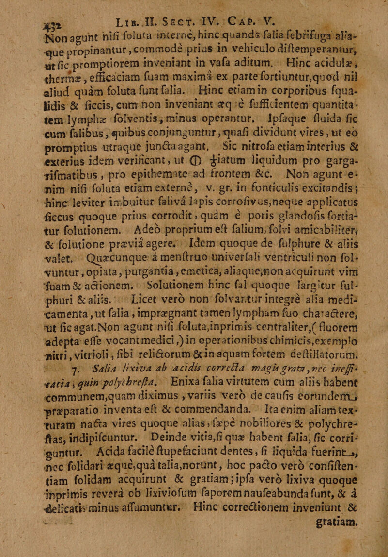 Non agunt nifi foluta incerne, hinc quands falia febnfoga aila- que propinantur, commode prius in vehiculodiftemperamur, utfic promptiorem inveniant in vafa aditum. Hinc acidula;, thermae, efficaciam fuam maxima ex parte fortiuntur,quod nil aliud quam foluta funt falia. Hinc etiam in corporibus fqua- lidis &amp; ficcis, cum non inveniant arq-e (afficientem quantita* lem-lympha? fblventis, minus operantur. Ipfaque fluida fic cum falibus, quibus conjunguntur, quafl dividunt vires, ut eb promptius utraque junda agant. Sic nitrofa etiam interius &amp; exterius idem verificant, ut ffi piatum liquidum pro garga- lifmatihus, pro epithemate ad frontem &amp;c. Non agunt e* nim nifl foluta etiam externe, v. gr. in fonticulis excitandis; hinc leviter imbuitur faliva Iapis corroflvus,neque applicatus flecus quoque prius corrodit ? quam e poris glandofis forda- tur folutionem. Adeo proprium efl: falium, folvi amicabi!iter, &amp; folutione prsevia agere. Idem quoque de fulphure &amp; aliis valet. Quacunque amenflruo univerfali ventriculi non fol- vuntur, opiata, purgantia, emetica, aliaque,non acquirunt vim •fuam&amp; adionem. Solutionem hinc fal quoque largitur fui- phuri &amp; aliis. Licet vero non folvartur integre alia medi¬ camenta , ut falia, impraegnant tamen lympham fuo charactere, ut flcagat.Non agunt nifi foluta,inprimis centralicer,( fluorem adepta eife vocant medici,) in operationibus chimicis,exemplo imri, vicrioli, flbi reli&amp;orum 6t in aquam fortem de Alliatorum. 7. Salia lixiva ab acidis correfta magisgratzi,rrec ineffi- facta y quin polychrefta. Enixa falia virtutem cum aliis habent communenijquam diximus , variis vero decaufis eorundem_* praeparatio inventa efl &amp; commendanda. lea enim aiiam tex¬ turam na&lt;5ta vires quoque alias »fa?pe nobiliores &amp; polychre- ftas, indipifcuntur. Deinde vitia,fi quse habent falia, fle corri¬ guntur. Acida facile ftupefacium dentes, fl liquida fuerint-», nec folidari aeque,qua talia,norunt, hoc pa&amp;o vero conflften- dam folidam acquirunt &amp; gratiam; ipfa vero lixiva quoque ihprimis revera ob Iixiviofum faporemnaufeabundafunt, &amp; a 4elicatis minus afiumunmr. Hinc corregionem inveniunt &amp; gratiam.