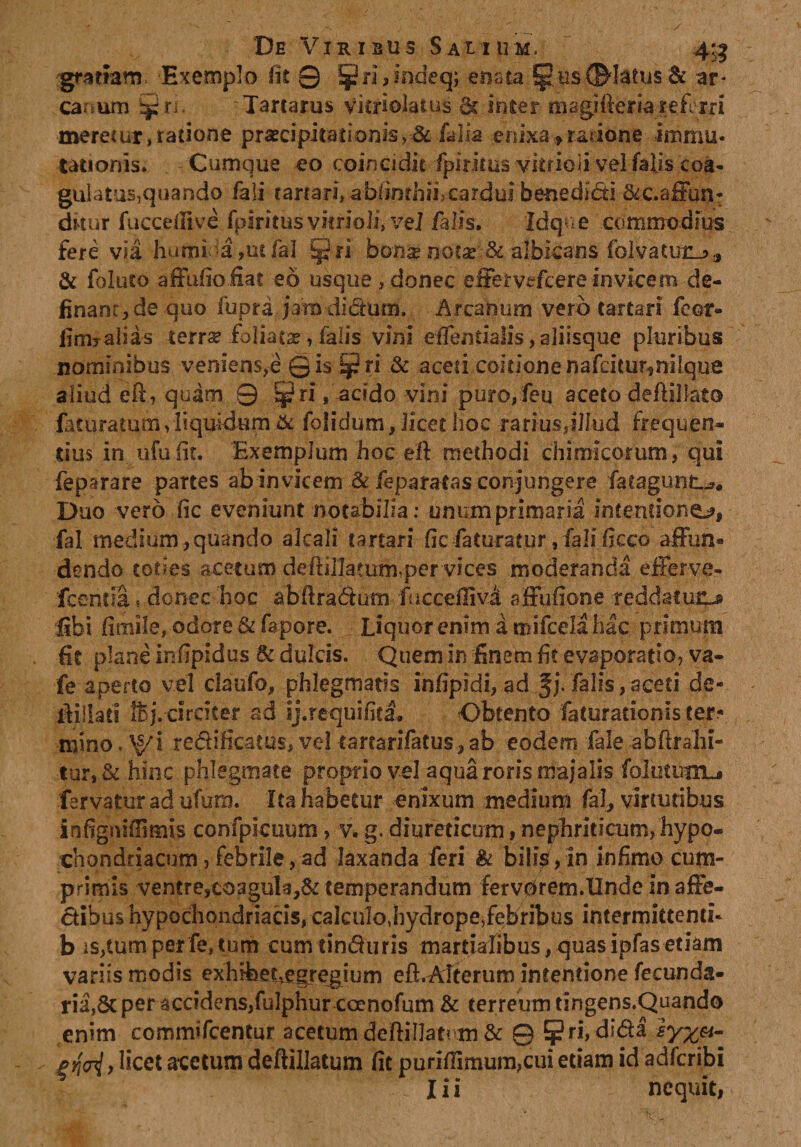 gratiam Exemplo (it 0 5Jri,mdeq; enata 5p us dMatus &amp; ar¬ canum Sjjri. Tartarus vieriolatus &amp; inter magifteria referri merecur, ratione praecipi tat i onis,&amp; falia enixa &gt; ratione immu¬ tationis» Cumque eo coincidit fpkkus vitrioii vel falis coa¬ gulatus, quando fali cartari, abiinthii,cardu? benedici dkur fuccefiive fplritusvitrioii, vel falis. ldq?&gt;e commodius fere via humi &gt;a,ut fal Ejjri bona» notae &amp; albicans foivatmij&gt;a &amp; foluto affufioiiat eo usque , donec effervtfcere invicem de- financ,de quo fupra jamdi&amp;um. Arcanum vero (artari feor- fim? alias terrse foliata, falis vini effentialis, aliisque pluribus nominibus veniens,e Qis ^ri &amp; aceti coitione nafcitur^niique aliud eft, quam 0 ^ri, acido vini puro,feu aceto deffillato feturatum,liquidum &amp; folidum, licet hoc -rarius,illud frequen¬ tius in ufu fit. Exemplum hoc eft methodi chimicorum, qui feparare partes ab invicem &amp; feparatas conjungere fatagunt..». Duo vero fic eveniunt notabilia: unum primaria intentione, fal medium,quando alcali tartari ficfaturatur, falificco affun» dendo toties acetum defiillatum,per vices moderanda efferve- fcentia, donec hoc abftra&amp;um fucceiliva affufione -reddatuiL» libi fimile, odore &amp; fapore. Liquor enim a mifceia hac primum Iit plane infjpidus &amp; dulcis. Quem in finem fit evaporatio, va- fe aperto vel claufo, phlegmatis infipidi, ad Jj. falis,aceri de- ffillati IBj. circiter ad ij.requifita. Obtento faturarionis ter^ mino. ^i redificatus, vel tarrarifatus, ab eodem fiale abftrahi- tur, &amp; hinc phlegmate proprio vel aqua roris majalis foliatum-* fervatur ad ufum. Ita habetur enixum medium fal, virtutibus infigniflSmis confpicuum, v. g. diureticum, nephriticum, hypo- chondriacum, febrile, ad laxanda feri k bi!i$ , in infimo cum¬ primis ventre,C03gula,&amp; temperandum fervOrem.Undeinaffe- dibus hypochondriacis, calculo,hydropeTebribus intermittenti- b is,tum per fe, tum cum rin&amp;uris marriafibus, quas ipfas-etiam variis modis ex hibet,egr egium eft.Afterum intentione fecunda- ria,&amp; per accidens,fulphurcoenofum &amp; terreum tingens,Quando enim commifcentur acetum deftillatum &amp; 9 5?ri, di&amp;a sy%&amp;- eM) licet acetum deftillatum fit purifiimum,cui etiam id adfcribi I i i nequit,