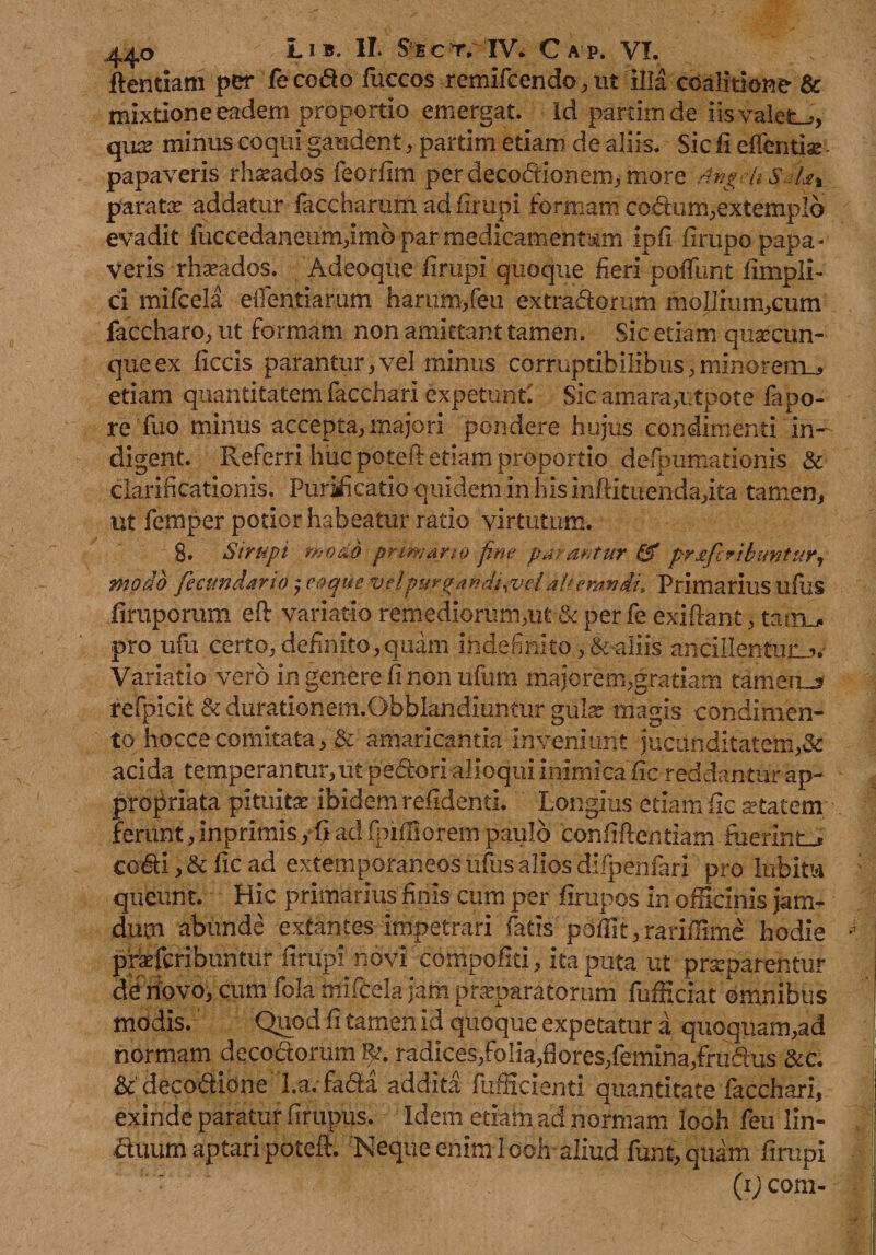 dentiam per feco&amp;o fuccos remifcencb, ut Illa coalitione' &amp; mixtione eadem proportio emergat, id partimde iis valete, qua: minus coqui gaudent, partim etiam de aliis. Sic fi edentis: - papaveris rhseados feorfim per decodionem, more Angeli SeUt parate addatur faccharum ad firupi formam codum,extemplo evadit fuccedaneum,imo par medicamentum ipfi firupo papa- veris rhseados. Adeoque firupi quoque fieri poffunt fimpli- ci mifcela edendarum harum/eu extradorum moIIium,cum faccharo, ut formam non amittant tamen. Sic etiam quacun¬ que ex ficcis parantur,vel minus corruptibilibus,minorem^ etiam quantitatem facchari expetunt! Sic amara,utpote fapo- re fuo minus accepta,majori pondere hujus condimenti in¬ digent. Referri huc poteft etiam proportio defpumatioms &amp; clarificationis. Puraficatio quidem in his inftituenda,ita tamen, ut femper potior habeatur ratio virtutum. 8. Sirupi ‘modo primano fine parantur &amp; prafcribimtur, modo fecundari o , eo que vel puro andi,vcl aUerawdu Primarius ufus firuporum eft variatio remediorum,ut &amp; per fe exiflant, tainu. pro ufu certo, definito, quam indefinito, &amp;-aliis ancillentum?.- Variatio vero in genere fi non ufum majorem,gratiam tameiu refpicit &amp;durationem.Obblandiuntur gula: magis condimen¬ to hoccecomitata, &amp; amaricantia Inveniunt jucunditatem,&amp; acida temperantur,ut pedori alloqui inimica fi c reddantur ap- propriata pituitae ibidem refidenti. Longius etiam fie aetatem ferunt, inprimis, fi ad fpifliorem paulo confidendam fuerint-* codi, &amp; fic ad externporaneos ufus alios difpenfarl pro lubitu queunt. Hic primarius finis cum per firupos in officinis ja ni¬ dum abunde extantes impetrari fatis pdfiif, rariiBme hodie praefcribuntur firupi novi compofici, ita puta ut praeparentur de novo, cum fola mifcela jam praeparatorum fufficiat omnibus modis. Quod fi tamen id quoque expetatur a quoquam,ad normam decodorum radices,Folia,fiores,femina,frudus &amp;c. decodione l.a. fada addita fufficienti quantitate facchari, exinde paratur firupus. Idem etiam ad normam Iooh feu lin¬ ctuum aptari poteff. Neque enim looh aliud funt, quam firupi (ij com-