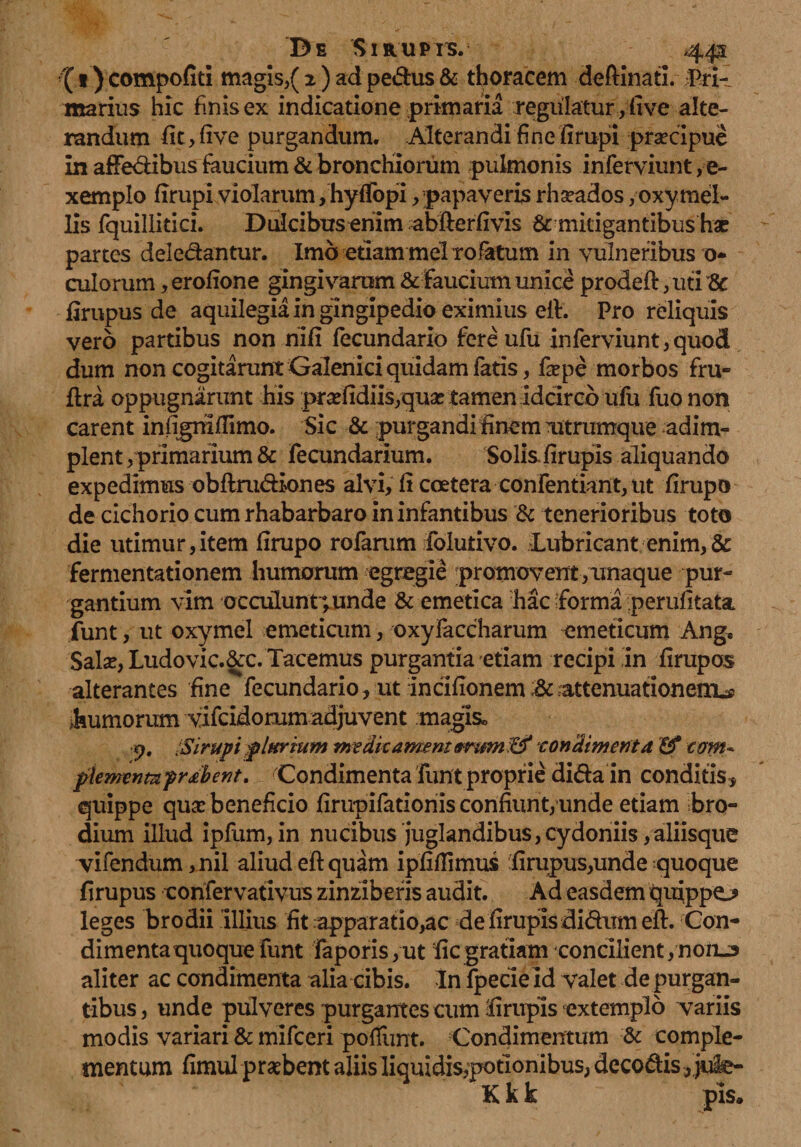 •'( 1) compofitl magis,( 2 ) ad pedus & thoracem deftinati. Pri¬ marius hic finis ex indicatione primaria regulatur ,live alte¬ randum fit>five purgandum. Alterandi fine firupi praecipue in affe&ibus faucium & bronchiorum pulmonis inferviunt, e- xemplo firupi violarum, hyfTopi, papaveris rhseados , oxy mel¬ lis fquillitici. Dulcibus enim abfterfivis & mitigantibus hac partes deledantur. Imo etiam mei rofatum in vulneribus os¬ culorum , erofione gingivarum & faucium unice prodefl, uti & firupus de aquilegia in glngipedio eximius eft. Pro reliquis vero partibus non nifi fecundario fere ufu inferviunt,quod dum non cogitarunt Galenici quidam fatis, faepe morbos fru- lira oppugnarunt his praefidiis,quas tamen idcirco ufu fuo non carent infigmffimo. Sic & purgandi finem Titrumque adim¬ plent, primarium & fecundarium. Solisfirupis aliquando expedimus obflrudiones alvi, fi ccetera confentiattt, nt lirupo de cichorio cum rhabarbaro in infantibus & tenerioribus toto die utimur,item firupo rolarum folutivo. Lubricant enim,& fermentationem humorum egregie promovent, unaque pur¬ gantium vim occulunt; unde & emetica hac forma perufitata funt, ut oxymel emeticum, oxyfaccharum emeticum Ang, Salas, Ludo vic.&c. Tacemus purgantia etiam recipi in firupos alterantes fine fecundario, ut incifionem attenuationem^ dumorum vifcidorum adjuvent maglso p, iSirupi plttrium me dk ament&rum :&* -condimenta tom* plenrenmprabent. Condimenta funt proprie di&a in conditis, quippe quas beneficio firupifationis confiunt, unde etiam bro- dium illud ipfum, in nucibus juglandibus,Cydoniis,aliisque vifendum ,nil aliud eft quam ipfiffimus firupus,unde quoque firupus confervativus zinziberis audit. Ad easdem quippo leges brodii Illius fit apparatio,ac de firupis di&um eft. Con¬ dimenta quoque funt faporis,ut fic gratiam concilient,non-3 aliter ac condimenta alia cibis. In fpecie id valet de purgan¬ tibus, unde pulveres purgantes cum firupis extemplo variis modis variari & mifceri poliunt. Condimentum & comple¬ mentum fimul praebent aliis liquidis,potIonibus, deco&is, jufe- K k k pis.