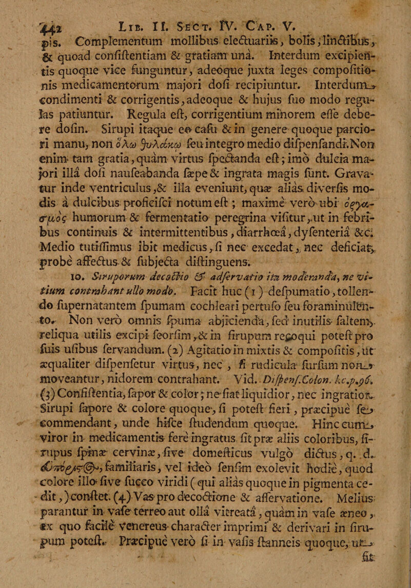 pis. Complementum mollibus ele&uariis, bolis ,lin&ibus, quoad confidentiam & gratiam una. Interdum excipien¬ tis quoque vice funguntur, adeoque juxta leges compofitio- nis medicamentorum majori dofi recipiuntur. Interdum.* condimenti & corrigentis, adeoque & hujus fuo modo regtw Jas patiuntur. Regula ed:, corrigentium minorem effe debe¬ re dofin. Sirupi itaque eo cafu & in genere quoque parcio¬ ri manu> non o Aco ^vAdytco fen integro medio difpenfandr.Non enim* tam gratia, quam virtus fpedanda ed; imb dulcia ma¬ jori illa dofi naufeabanda fa?pe& ingrata magis funt. Grava^ tur inde ventriculus ,& ilia eveniunt, qu^ alias diverds mo¬ dis a dulcibus profieifci notum ed:; maxime vero ubi ogya- <r^og humorum & fermentatio peregrina vifitur ,.ut in febri¬ bus continuis & intermittentibus, diarrhoea, dyfenteria &c. Medio tutiflimus ibit medicus,.fi nec excedatnec deficiat* probe affedus & fubjeda diftinguens. io. Siruporum de cs Clio & adfirvatio itu moderanda, ne vi~ tium contrahant ullo modo. Facit huc (i) defpumatio, tolleno do fupernatantem fpumam cochleari pertufb feu foraminufen- to. Non vero omnis fpuma abjicienda, fed inutiiis- faltem* reliqua utilis excipi feorfim in firupura recoqui potedpro fuis ufibus fervandum. (2) Agitatioin mixtis & compotitis, ut xqualiter difpenfetur virtus, nec , fi rudicula furfum no ad¬ moveantur , nidorem contrahant. Vid.. Difyenf.Colon. kc.p.96. (3) Confiffentia, fapor & color; nefiat liquidior, nec ingratior*. Sirupi fapore & colore quoque, fi poted: feri, praecipue commendant, unde hifce findendum quoque. Hinc curm* viror in- medicamentis-fere ingratus fit prae aliis coloribus, fi- nipus fpinar cervina,five domefficus vulgo didus,q. ,d„ familiaris, vel ideo fenfim exolevit hodie, quod colore illo* five fiicco viridi (qui alias quoque in pigmenta ce- - dit,) conflet. (4.) Vas pro deco&ione & affervatione. Melius parantur in vafe terreo aut olla vitreata, quam in vafe seneo,, «x quo fecii& Venereum charader imprimi & derivari in firu- pura potdR Pmdpue vero Ci in vafis fknneis quoque,,u£->